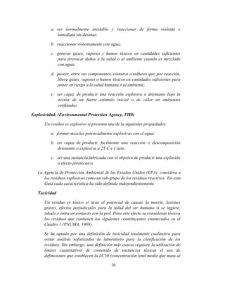 16
a. ser normalmente inestable y reaccionar de forma violenta e
inmediata sin detonar;
b. reaccionar violentamente con agua;
c. generar gases, vapores y humos tóxicos en cantidades suficientes
para provocar daños a la salud o al ambiente cuando es mezclado
con agua;
d. poseer, entre sus componentes, cianuros o sulfuros que, por reacción,
libere gases, vapores o humos tóxicos en cantidades suficientes para
poner en riesgo a la salud humana o al ambiente;
e. ser capaz de producir una reacción explosiva o detonante bajo la
acción de un fuerte estímulo inicial o de calor en ambientes
confinados
Explosividad: (Environmental Protection Agency, 1980)
Un residuo es explosivo si presenta una de la siguientes propiedades:
a. formar mezclas potencialmente explosivas con el agua;
b. ser capaz de producir facilmente una reacción o descomposición
detonante o explosiva a 25 C y 1 atm;
c. ser una sustancia fabricada con el objetivo de producir una explosión
o efecto pirotécnico.
La Agencia de Protección Ambiental de los Estados Unidos (EPA), considera a
los residuos explosivos como un sub-grupo de los residuos reactivos. En esta
Guía cada característica ha sido definida independientemente.
Toxicidad
Un residuo es tóxico si tiene el potencial de causar la muerte, lesiones
graves, efectos perjudiciales para la salud del ser humano si se ingiere,
inhala o entra en contacto con la piel. Para este efecto se consideran tóxicos
los residuos que contienen los siguientes constituyentes enumerados en el
Cuadro 1 (PNUMA, 1989).
Se ha optado por una definición de toxicidad totalmente cualitativa para
evitar análisis sofisticados de laboratorio para la clasificación de los
residuos. Sin embargo, una definición más exacta requiere la utilización de
límites cuantitativos de contenido de sustancias tóxicas el uso de
definiciones que establecen la LC50 (concentración letal media que mata al
 