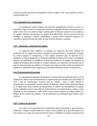 187
incluir por ejemplo, pH, punto de inflamación, cloruros, sulfatos, TOC, valor calorífico, cianuros,
metales pesados, etc.
6.4.2. Seguridad de las instalaciones
Las instalaciones deben mantener una adecuada seguridad para prevenir el acceso no
autorizado al lugar. Existen tres razones para mantener la seguridad. Primero, para prevenir que la
gente u otros seres vivos entren al lugar y puedan sufrir un daño por contacto con los residuos o
los equipos. Segundo, para proteger los equipos de posibles daños. Tercero, para prevenir que
mendigos se expongan a material contaminados y puedan extraer materiales peligrosos. La
seguridad se puede mantener por medio de rejas, barreras naturales, o guardias.
6.4.3. Inspección y mantención de equipos
La instalación debe establecer un programa de inspección que debe chequear las
condiciones de los equipos de proceso, estanques de almacenamiento y contenedores, sistemas
de control, equipos de emergencias, y otros equipos necesarios para la operación de la
instalación. La lista de inspección y la frecuencia dependen de factores tales como la velocidad de
deterioro, la sensibilidad y lo factible de accidente que pueden ser los equipos. Por ejemplo, los
equipos de monitoreo para controlar los residuos requieren una inspección más frecuente que el
área de almacenamiento de tambores. El programa de inspección debe incluir un programa de
reparación y mantención de los equipos que se encuentran deficientes durante las inspecciones.
6.4.4. Entrenamiento del personal
Un entrenamiento apropiado del personal es necesario para una operación efectiva de las
instalaciones. Deben existir procedimientos de entrenamiento que muestren para cada trabajo, el
nivel y tipo de entrenamiento necesario para ese trabajo y como se debe efectuar el
entrenamiento. La capacitación se puede efectuar de diferentes formas: desde supervisión directa
en el trabajo hasta clases formales de entrenamiento. El objetivo del entrenamiento es asegurar
que los empleados conocen como efectuar sus funciones de una manera efectiva y segura y como
responder en una emergencia, y debe incluir como mínimo: prácticas de trabajo seguro, los
peligros de los residuos que manejan, y los procedimientos de emergencia tanto internos como
externos.
6.4.5. Archivos de operación
Los archivos de la operación de las instalaciones deben documentar lo que ha hecho la
instalación y reflejar el estado actual de la misma. Como ejemplos de lo que debe aparecer en
estos archivos son: datos de control de procesos, tipos y cantidades de residuos, localización de
 