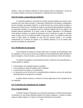 188
residuos, y datos de monitoreo ambiental. Se debe mantener archivos actualizados y exactos de
los residuos recibidos, los procesos de tratamiento y la planificación de la instalación.
6.4.6. Prevención y preparación para incidentes
Los materiales peligrosos, incluyendo los residuos, presentan peligros que pueden causar
incidentes tales como fugas, incendios, y explosiones. Identificando estos peligros y preparándose
para los incidentes que pueden producirse, se puede prevenir que ocurran muchos accidentes y
minimizar los efectos de estos. El análisis de riesgos es una forma útil para identificar los peligros y
los potenciales incidentes. La preparación para los incidentes depende del tipo de peligro y del
incidente potencial identificado. Si el fuego a partir de residuos inflamables se ha identificado
como potencial incidente, un medida de preparación será la instalación de equipo de combate
contra el fuego cerca de la localización donde el fuego pude ocurrir. Las medidas de protección
contra el fuego deben ser diseñadas en cada sitio por personal experto y ser revisadas
continuamente. Si el derrame de líquidos es un problema potencial, el uso de pretiles pude
prevenir un incidente de contaminación.
6.4.7. Planificación de emergencias
Toda instalación de manejo de residuos debe tener un conjunto de procedimientos para
los empleados en el caso de que ocurra una emergencia. Estos procedimientos deben identificar el
tipo de emergencia, el tipo de residuo, y que se debe hacer para minimizar el efecto del incidente.
Un análisis de seguridad es una herramienta útil para el diseño de estos procedimientos, y
se debe enfatizar lo siguiente:
• Como proteger a los empleados durante el incidente;
• Como minimizar el efecto del incidente sobre el ambiente;
• La protección de los equipos y las instalaciones;
• La interacción con los servicios de la comunidad (policía, bomberos, servicios de salud) para
desarrollar planes de emergencias en conjunto.
Se deben efectuar reuniones y simulacros en forma regular para revisar la preparación de
los empleados.
6.5. Centrales de tratamiento de residuos
6.5.1. Conceptos básicos
La Planta Central de Tratamiento que se discutirá corresponde a la Planta Kommunekemi
en Dinamarca, la cual efectúa tratamiento químico de residuos inorgánicos, e incinera un amplio
rango de residuos orgánicos. La Figura 6.5 muestra la distribución de esta planta.
 