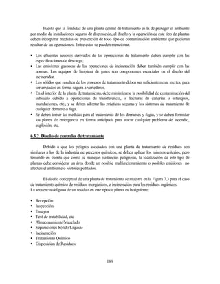 189
Puesto que la finalidad de una planta central de tratamiento es la de proteger el ambiente
por medio de instalaciones seguras de disposición, el diseño y la operación de este tipo de plantas
deben incorporar medidas de prevención de todo tipo de contaminación ambiental que pudieran
resultar de las operaciones. Entre estas se pueden mencionar.
• Los efluentes acuosos derivados de las operaciones de tratamiento deben cumplir con las
especificaciones de descarga;
• Las emisiones gaseosas de las operaciones de incineración deben también cumplir con las
normas. Los equipos de limpieza de gases son componentes esenciales en el diseño del
incinerador.
• Los sólidos que resulten de los procesos de tratamiento deben ser suficientemente inertes, para
ser enviados en forma segura a vertederos.
• En el interior de la planta de tratamiento, debe minimizarse la posibilidad de contaminación del
subsuelo debido a operaciones de transferencia, o fracturas de cañerías o estanques,
inundaciones, etc., y se deben adoptar las prácticas seguras y los sistemas de tratamiento de
cualquier derrame o fuga.
• Se deben tomar las medidas para el tratamiento de los derrames y fugas, y se deben formular
los planes de emergencia en forma anticipada para atacar cualquier problema de incendio,
explosión, etc.
6.5.2. Diseño de centrales de tratamiento
Debido a que los peligros asociados con una planta de tratamiento de residuos son
similares a los de la industria de procesos químicos, se deben aplicar los mismos criterios, pero
teniendo en cuenta que como se manejan sustancias peligrosas, la localización de este tipo de
plantas debe considerar un área donde un posible malfuncionamiemto o posibles emisiones no
afecten el ambiente o sectores poblados.
El diseño conceptual de una planta de tratamiento se muestra en la Figura 7.3 para el caso
de tratamiento químico de residuos inorgánicos, e incineración para los residuos orgánicos.
La secuencia del paso de un residuo en este tipo de planta es la siguiente:
• Recepción
• Inspección
• Ensayos
• Test de tratabilidad, etc
• Almacenamiento/Mezclado
• Separaciones Sólido/Líquido
• Incineración
• Tratamiento Químico
• Disposición de Residuos
 