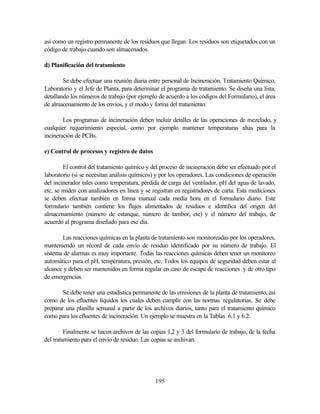 195
así como un registro permanente de los residuos que llegan. Los residuos son etiquetados con un
código de trabajo cuando son almacenados.
d) Planificación del tratamiento
Se debe efectuar una reunión diaria entre personal de Incineración, Tratamiento Químico,
Laboratorio y el Jefe de Planta, para determinar el programa de tratamiento. Se diseña una lista,
detallando los números de trabajo (por ejemplo de acuerdo a los códigos del Formulario), el área
de almacenamiento de los envíos, y el modo y forma del tratamiento.
Los programas de incineración deben incluir detalles de las operaciones de mezclado, y
cualquier requerimiento especial, como por ejemplo mantener temperaturas altas para la
incineración de PCBs.
e) Control de procesos y registro de datos
El control del tratamiento químico y del proceso de incineración debe ser efectuado por el
laboratorio (si se necesitan análisis químicos) y por los operadores. Las condiciones de operación
del incinerador tales como temperatura, pérdida de carga del ventilador, pH del agua de lavado,
etc, se miden con analizadores en línea y se registran en registradores de carta. Esta mediciones
se deben efectuar también en forma manual cada media hora en el formulario diario. Este
formulario también contiene los flujos alimentados de residuos e identifica del origen del
almacenamiento (número de estanque, número de tambor, etc) y el número del trabajo, de
acuerdo al programa diseñado para ese día.
Las reacciones químicas en la planta de tratamiento son monitoreadas por los operadores,
manteniendo un récord de cada envío de residuo identificado por su número de trabajo. El
sistema de alarmas es muy importante. Todas las reacciones químicas deben tener un monitoreo
automático para el pH, temperatura, presión, etc. Todos los equipos de seguridad deben estar al
alcance y deben ser mantenidos en forma regular en caso de escape de reacciones y de otro tipo
de emergencias.
Se debe tener una estadística permanente de las emisiones de la planta de tratamiento, así
como de los efluentes líquidos los cuales deben cumplir con las normas regulatorias. Se debe
preparar una planilla semanal a partir de los archivos diarios, tanto para el tratamiento químico
como para los efluentes de incineración. Un ejemplo se muestra en la Tablas 6.1 y 6.2.
Finalmente se hacen archivos de las copias 1,2 y 3 del formulario de trabajo, de la fecha
del tratamiento para el envío de residuo. Las copias se archivan.
 