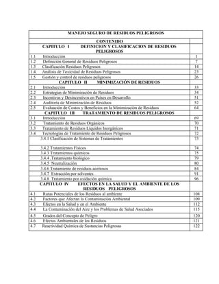 MANEJO SEGURO DE RESIDUOS PELIGROSOS
CONTENIDO
CAPITULO I DEFINICION Y CLASIFICACION DE RESIDUOS
PELIGROSOS
1.1 Introducción 1
1.2 Definición General de Residuos Peligrosos 7
1.3 Clasificación Residuos Peligrosos 14
1.4 Análisis de Toxicidad de Residuos Peligrosos 23
1.5 Gestión y control de residuos peligrosos 26
CAPITULO II MINIMIZACIÓN DE RESIDUOS
2.1 Introducción 33
2.2 Estrategias de Minimización de Residuos 34
2.3 Incentivos y Desincentivos en Países en Desarrollo 51
2.4 Auditoría de Minimización de Residuos 52
2.5 Evaluación de Costos y Beneficios en la Minimización de Residuos 64
CAPITULO III TRATAMIENTO DE RESIDUOS PELIGROSOS
3.1 Introducción 69
3.2 Tratamiento de Residuos Orgánicos 70
3.3 Tratamiento de Residuos Líquidos Inorgánicos 71
3.4 Tecnologías de Tratamiento de Residuos Peligrosos 72
3.4.1 Clasificación de Sistemas de Tratamientos 73
3.4.2 Tratamientos Físicos 74
3.4.3 Tratamientos químicos 75
3.4.4 .Tratamiento biológico 79
3.4.5 Neutralización 80
3.4.6 Tratamiento de residuos aceitosos 84
3.4.7 Extracción por solventes 91
3.4.8 Tratamiento por oxidación química 96
CAPITULO IV EFECTOS EN LA SALUD Y EL AMBIENTE DE LOS
RESIDUOS PELIGROSOS
4.1 Rutas Potenciales de los Residuos al ambiente 108
4.2 Factores que Afectan la Contaminación Ambiental 109
4.3 Efectos en la Salud y en el Ambiente 112
4.4 La Contaminación del Aire y los Problemas de Salud Asociados 115
4.5 Grados del Concepto de Peligro 120
4.6 Efectos Ambientales de los Residuos 121
4.7 Reactividad Química de Sustancias Peligrosas 122
 