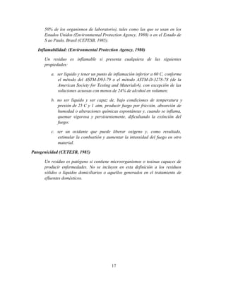 17
50% de los organismos de laboratorio), tales como las que se usan en los
Estados Unidos (Environmental Protection Agency, 1980) o en el Estado de
S ao Paulo, Brasil (CETESB, 1985).
Inflamabilidad: (Environmental Protection Agency, 1980)
Un residuo es inflamable si presenta cualquiera de las siguientes
propiedades:
a. ser líquido y tener un punto de inflamación inferior a 60 C, conforme
el método del ASTM-D93-79 o el método ASTM-D-3278-78 (de la
American Society for Testing and Materials4), con excepción de las
soluciones acuosas con menos de 24% de alcohol en volumen;
b. no ser líquido y ser capaz de, bajo condiciones de temperatura y
presión de 25 C y 1 atm, producir fuego por fricción, absorción de
humedad o alteraciones químicas espontáneas y, cuando se inflama,
quemar vigorosa y persistentemente, dificultando la extinción del
fuego;
c. ser un oxidante que puede liberar oxígeno y, como resultado,
estimular la combustión y aumentar la intensidad del fuego en otro
material.
Patogenicidad (CETESB, 1985)
Un residuo es patógeno si contiene microorganismos o toxinas capaces de
producir enfermedades. No se incluyen en esta definición a los residuos
sólidos o líquidos domiciliarios o aquellos generados en el tratamiento de
efluentes domésticos.
 