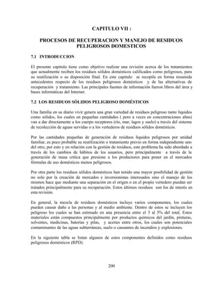 200
CAPITULO VII :
PROCESOS DE RECUPERACION Y MANEJO DE RESIDUOS
PELIGROSOS DOMESTICOS
7.1 INTRODUCCION
El presente capitulo tiene como objetivo realizar una revisión acerca de los tratamientos
que actualmente reciben los residuos sólidos domésticos calificados como peligrosos, para
su reutilización o su disposición final. En este capitulo se recopila en forma resumida
antecedentes respecto de los residuos peligrosos domésticos y de las alternativas de
recuperación y tratamiento. Las principales fuentes de información fueron libros del área y
bases informáticas del Internet.
7.2 LOS RESIDUOS SÓLIDOS PELIGROSO DOMÉSTICOS
Una familia en su diario vivir genera una gran variedad de residuos peligroso tanto líquidos
como sólidos, los cuales en pequeñas cantidades ( pero a veces en concentraciones altas)
van a dar directamente a los cuerpo receptores (río, mar, lagos y suelo) a través del sistema
de recolección de aguas servidas o a los vertederos de residuos sólidos domésticos.
Por las cantidades pequeñas de generación de residuos líquidos peligrosos por unidad
familiar, es poco probable su reutilización o tratamiento previo en forma independiente uno
del otro, por esto y en relación con la gestión de residuos, este problema ha sido abordado a
través de los cambios de hábitos de los usuarios, pero principalmente a través de la
generación de masa crítica que presione a los productores para poner en el mercados
fórmulas de uso domésticos menos peligrosos.
Por otra parte los residuos sólidos domésticos han tenido una mayor posibilidad de gestión
no solo por la creación de mercados e inversionistas interesados sino el manejo de los
mismos hace que mediante una separación en el origen o en el propio vertedero puedan ser
tratados principalmente para su recuperación. Estos últimos residuos son los de interés en
esta revisión.
En general, la mezcla de residuos domésticos incluye varios componentes, los cuales
pueden causar daño a las personas y al medio ambiente. Dentro de estos se incluyen los
peligroso los cuales se han estimado en una presencia entre el 3 al 5% del total. Estos
materiales están compuestos principalmente por productos químicos del jardín, pinturas,
solventes, medicinas, baterías y pilas, y aceites entre otros, los cuales son potenciales
contaminantes de las aguas subterráneas, suelo o causantes de incendios y explosiones.
En la siguiente tabla se listan algunos de estos componentes definidos como residuos
peligrosos domésticos (RPD):
 