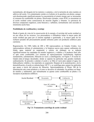 208
normalmente, del desgaste de los motores o cojinetes, o de la inclusión de estos metales en
aditivos del aceite. Un contaminante común es el plomo en la gasolina con plomo, aunque
está disminuyendo significativamente la concentración al mismo tiempo que se incrementa
el consumo de combustible sin plomo. Disolventes clorados, como PCB, se encuentran en
el aceite residual como consecuencia de mezclas ilegales y fortuitas. La presencia de
diversos compuestos orgánicos, como benceno y naftaleno, normalmente está asociada al
mismísimo aceite base.
Posibilidades de reutilización y reciclaje
Desde el punto de vista de la conservación de la energía, el reciclaje del aceite residual es
un uso eficaz de los recursos. Los procesadores o refinadores tratan la mayor parte del
aceite residual que pasa por el sistema regulado o gestionado, y la mayor parte de los
rechazos pesados del procesamiento pueden utilizarse junto con productos asfálticos para
carreteras.
Regeneración. En 1989, había de 200 a 300 reprocesadores en Estados Unidos. Los
reprocesadores utilizan el calentamiento y la limpieza suaves para separar sedimentos de
fondo, agua, material en suspensión y ceniza; sin embargo, no se reducen
significativamente las cantidades de metales orgánicos y volátiles y el producto final sólo
es apto como combustible. Los sistemas de reprocesamiento normalmente implican
asentamiento, calentamiento, filtración en vacío y centrifugación, ver Figura 3. El aceite no
tratado entra al tanque decantador, donde se separan las partículas más grandes mediante
sedimentación. Se procede a calentar el aceite y se filtra al vacío para separar el agua, los
hidrocarburos volátiles y los materiales en suspensión. Después de la neutralización y de la
demulsificación, el aceite se calienta hasta 149 ºC y se centrífuga para separar las partículas
que pasan a través del proceso de filtración. Aproximadamente el 90.por 100 de la
alimentación sale como producto y el resto se devuelve al calentador. Se produce un fango
de metales y sedimentos, que normalmente se quema como combustible en planta o se
incorpora en productos asfálticos.
Fig 7.3: Tratamiento centrífugo de aceite residual
Aceite Residual Decantador Calefacción
Filtración al
vacío
Neutralización y
demulsificación
Combustible de
planta y asfalto
Almacenamiento
de lodos
Centrifugación
Calentamiento
a 149°C
Agua, HC volátiles
y sólidos
≈ 10% de
reciclaje
 