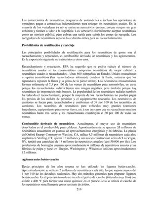 210
Los comerciantes de neumáticos, desguaces de automóviles e incluso los operadores de
vertederos pagan a contratistas independientes para recoger los neumáticos usados. En la
mayoría de los vertederos ya no se entierran neumáticos enteros, porque ocupan un gran
volumen y tienden a subir a la superficie. Los vertederos normalmente aceptan neumáticos
como un servicio público, pero cobran una tarifa para cubrir los costes de recogida. Los
recogedores de neumáticos separan las cubiertas útiles para su recauchutamiento
Posibilidades de reutilización y reciclaje
Las principales posibilidades de reutilización para los neumáticos de goma son el
recauchamiento y reparación, el combustible derivado de neumáticos y los aglomerantes.
En la exposición siguiente se tratan éstos y otros usos.
Recauchamiento y reparación. EPA ha sugerido que se podría reducir el número de
neumáticos usados si los consumidores compraran neumáticos de mejor calidad y
neumáticos usados o recauchutados . Unas 800 compañías en Estados Unidos recauchutan
o reparan neumáticos (los recauchadores solamente cambian la llanta, mientras que los
reparadores reponen la llanta y la goma de la pared lateral). Los neumáticos recauchutados
forman solamente el 7,5 por 100 de las ventas de neumáticos para automóviles, en parte
porque los recauchutados todavía tienen una imagen negativa, pero también porque hay
neumáticos de importación más baratos. La popularidad de los neumáticos radiales también
ha reducido el recauchamiento, porque la mayoría de los recauchadores no pueden pagar
los precios de los moldes de precisión y el equipamiento necesario. Los neumáticos de
camiones se hacen para recauchutarlos y conforman el 39 por 100 de los recambios de
camiones. Los recambios de neumáticos para vehículos muy grandes (camiones
basculantes, equipamiento para mover tierra, etc.) son tan caros que se recauchutan muchos
neumáticos hasta tres veces y los recauchutados constituyen el 60 por 100 de todas las
ventas.
Combustible derivado de neumáticos. Actualmente, el mayor uso de neumáticos
desechados es el combustible para calderas. Aproximadamente se queman 33 millones de
neumáticos anualmente en plantas de aprovechamiento energético y en fábricas. La planta
del Oxford Energy Company en Westley, CA, utiliza 4,5 millones de neumáticos cada año;
su planta en Sterling, CT, quema 10 millones y una nueva construcción cerca de Las Vegas,
NV, tendrá una capacidad de 18 millones de neumáticos anuales (casi 50.000 por día). Los
productores de hormigón queman aproximadamente 6 millones de neumáticos anuales y las
fábricas de pulpa y papel en Oregón, Washington y Wisconsin utilizan aproximadamente
12 millones.
Aglomerantes betún-caucho
Desde principios de los años sesenta se han utilizado los ligantes betún-caucho.
Aproximadamente se utilizan 2 millones de neumáticos cada año, lo que supone menos del
1 por 100 de los desechos nacionales. Hay dos métodos generales para preparar ligantes
betún-caucho. En el proceso húmedo se mezcla el polvo de caucho (triturado muy fino) con
asfalto a 400 ºF para formar una unión química; en el proceso seco se utiliza el caucho de
los neumáticos sencillamente como sustituto de áridos.
 