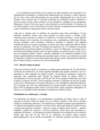 211
Los contratistas de pavimentos, por lo general, no están contentos con el producto y los
departamentos municipales y estatales para mantenimiento de carreteras y calles, inquietos
por los altos costes, están preocupados por una posible obligatoriedad en el uso de este
material como solución ante el creciente suministro de neumáticos usados. California y
Arizona, hasta la fecha, están contentos con los resultados y seguirán con sus programas;
Minnesota y Nueva York creen que el coste adicional no está justificado. El consenso de
los demás estados es que el incremento de costes reducirá sus programas de pavimentación
y que el rendimiento a largo plazo todavía está por evaluar.
Cada año se utilizan unos 10 millones de neumáticos para fines misceláneos. Se han
utilizado neumáticos enteros para crear arrecifes en Nueva Jersey y Florida, como
estructuras para controlar la erosión en California y Carolina del Norte y como barreras
contra choques en las carreteras. Los neumáticos rotos y pinchados se utilizan para fabricar
diversos productos como percheros, cinturones, arandelas y felpudos. Una pequeña
cantidad del polvo de caucho recuperado se mezcla con goma virgen para fabricar llantas
nuevas de neumáticos. De estos 10 millones de neumáticos, de 3 a 4 millones se procesan
especialmente para formar productos de plástico y goma. En Minnesota, una planta nueva,
de financiación pública, produce polvo de goma tratado con polímeros que se utiliza en la
base de moquetas, tejados, correas y artículos moldeados. Los neumáticos también se han
tratado experimentalmente mediante para producir negro de humo, un componente esencial
de neumáticos. Debido al coste relativamente bajo del gas natural, materia prima tradicional
para el negro de humo, el proceso no se ha comercializado.
7.4.4. Baterías ácidas de plomo
Cada año en Estados Unidos se consumen y cambian aproximadamente de 78 a 80 millones
de baterías de automóviles, sin incluir aquellas utilizadas para grandes camiones o usos no
automotores, como máquinas de césped y jardín y de energía de emergencia. Existe una
estructura bien organizada para reciclar las baterías ácidas de plomo (BAP), y
nacionalmente la tasa de reciclaje es del 90 por 100. Por los peligros ambientales que tiene
el plomo, el objetivo de EPA y de los gobiernos estatales es mantener una tasa de reciclaje
a pesar de las fluctuaciones en el precio del plomo, o de la pérdida de capacidad industrial.
En un esfuerzo por crear una infraestructura de reciclaje estable cuando los precios están
bajos, EPA ha propuesto tarifas sobre el uso del plomo virgen, programas obligatorios de
retorno y un contenido mínimo de plomo reciclado en las baterías nuevas.
Posibilidades de reutilización y reciclaje
Los fabricantes de baterías y los recuperadores secundarios de plomo llevan a cabo el
reciclaje de baterías ácidas de plomo con un esfuerzo conjunto. Cada año en Estados
Unidos los productores primarios y las fundiciones secundarias producen aproximadamente
1,4 millones de toneladas de plomo y el 80 por 100 se utiliza para fabricar las BAP (el resto
se utiliza para gasolina con plomo – todavía en venta en algunas partes del país –, pintura,
soldadura, material de cojinetes y diversos productos, como pesos para neumáticos y
perdigones de plomo) . La metalurgia secundaria depende de la recuperación de las baterías
usadas para más del 70 por 100 de su suministro (la batería media contiene
aproximadamente 8 kg de plomo recuperable). La industria primaria del plomo está en
 