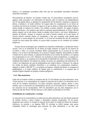 212
declive y la metalurgia secundaria cubre más que las necesidades nacionales utilizando
materiales reciclados.
Procesamiento de baterías. En Estados Unidos hay 22 procesadores secundarios activos;
algunos están asociados a los fabricantes de baterías, pero la mayoría son independientes
[2]. En una planta típica, se aplastan los cargamentos de las baterías y después se separan el
plomo, el plástico y el ácido sulfúrico. Se cargan todos los componentes en un horno de
reverbero (un horno de reverbero es aquel en el que la llama se dirige hacia abajo desde el
techo), donde se reducen los óxidos y los sulfatos a plomo metálico. Se sangra el plomo
líquido del horno y los rechazos que todavía contienen aproximadamente el 29 por 100 del
plomo original van al alto horno, donde se añaden sílice, hierro y cal como fluidizantes y
agentes de barrido. Aunque se recupera casi todo el plomo restante en el alto horno, la
escoria todavía contiene plomo no recuperado y hay que examinar cada partida para
determinar si existe peligro de lixiviación. % el nivel de toxicidad del test de extracción
excede las cinco partes por millón, la escoria debe evacuarse en un vertedero de residuos
peligrosos.
Existen nuevas tecnologías que cumplirán los requisitos ambientales y producirán menos
escoria. Una es la utilización de un horno de hogar rotatorio en lugar de los hornos de
reverbero y altos. La escoria resultante difiere químicamente de la escoria de los altos
hornos y no se lixivia tan fácilmente. En el proceso Engitec Impianti, desarrollado en Italia
a finales de los años ochenta, se aplastan las baterías en un molino de martillos y se separan
los componentes en una criba vibratoria. Se neutraliza la pasta ácido/plomo, se separan los
6xidos de plomo y se recuperan de la disoluci6n el hidróxido de sodio y el ácido sulfúrico,
mediante electrodiálisis. Se separan las rejillas, los polos, los separadores del policloruro de
vinilo y los fragmentos de caja de polipropileno por medios densos o flotación. Se reducen
los óxidos de plomo mediante electrólisis y se combinan con componentes metálicos,
después se funde a 400-500 ºC y se moldean en lingotes. Además del plomo se recuperan el
polipropileno y el ácido sulfúrico de batería para su reutilización y se asegura que el
método Engitec Impianti no produce residuos peligrosos .
7.4.5. Pilas domésticas
Cada año en Estados Unidos se compran más de 2,5 mil millones de pilas domésticas, unas
10 por persona. Los consumidores no separan la mayoría de las pilas y las desechan con el
resto de los residuos domésticos. Las pilas contienen mercurio, cadmio, plomo y otros
metales, que se convierten en contaminantes tóxicos en el lixiviado de los vertederos o en
las emisiones de las incineradoras. EPA ha descubierto que las pilas domésticas son la
fuente de más del 50 por 100 del mercurio y del cadmio encontrados en los RSU.
Posibilidades de reutilización y reciclaje
La mayoría de los consumidores no saben que las pilas domésticas son una fuente potencial
de metales tóxicos y pocos estados y municipios intentan recuperarlas. En los pocos
programas que existen, se recogen la mayoría de las pilas en tiendas de bienes de consumo
eléctricos, en joyerías y en algunas IRM. El reciclaje es difícil porque muy pocas
compañías tienen la tecnología para procesar las pilas domésticas y no hay una
 