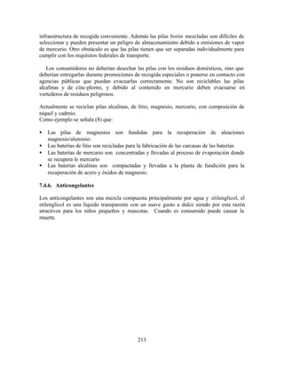 213
infraestructura de recogida conveniente. Además las pilas botón mezcladas son difíciles de
seleccionar y pueden presentar un peligro de almacenamiento debido a emisiones de vapor
de mercurio. Otro obstáculo es que las pilas tienen que ser separadas individualmente para
cumplir con los requisitos federales de transporte.
Los consumidores no deberían desechar las pilas con los residuos domésticos, sino que
deberían entregarlas durante promociones de recogida especiales o ponerse en contacto con
agencias públicas que puedan evacuarlas correctamente. No son reciclables las pilas
alcalinas y de cinc-plomo, y debido al contenido en mercurio deben evacuarse en
vertederos de residuos peligrosos.
Actualmente se reciclan pilas alcalinas, de litio, magnesio, mercurio, con composición de
níquel y cadmio.
Como ejemplo se señala (8) que:
• Las pilas de magnesios son fundidas para la recuperación de aleaciones
magnesio/aluminio
• Las baterías de litio son recicladas para la fabricación de las carcasas de las baterías
• Las baterías de mercurio son concentradas y llevadas al proceso de evaporación donde
se recupera le mercurio
• Las baterías alcalinas son compactadas y llevadas a la planta de fundición para la
recuperación de acero y óxidos de magnesio.
7.4.6. Anticongelantes
Los anticongelantes son una mezcla compuesta principalmente por agua y etilenglicol, el
etilenglicol es una líquido transparente con un suave gusto a dulce siendo por esta razón
atractivos para los niños pequeños y mascotas. Cuando es consumido puede causar la
muerte.
 