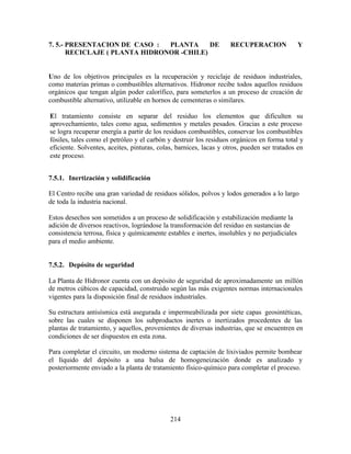 214
7. 5.- PRESENTACION DE CASO : PLANTA DE RECUPERACION Y
RECICLAJE ( PLANTA HIDRONOR -CHILE)
Uno de los objetivos principales es la recuperación y reciclaje de residuos industriales,
como materias primas o combustibles alternativos. Hidronor recibe todos aquellos residuos
orgánicos que tengan algún poder calorífico, para someterlos a un proceso de creación de
combustible alternativo, utilizable en hornos de cementeras o similares.
El tratamiento consiste en separar del residuo los elementos que dificulten su
aprovechamiento, tales como agua, sedimentos y metales pesados. Gracias a este proceso
se logra recuperar energía a partir de los residuos combustibles, conservar los combustibles
fósiles, tales como el petróleo y el carbón y destruir los residuos orgánicos en forma total y
eficiente. Solventes, aceites, pinturas, colas, barnices, lacas y otros, pueden ser tratados en
este proceso.
7.5.1. Inertización y solidificación
El Centro recibe una gran variedad de residuos sólidos, polvos y lodos generados a lo largo
de toda la industria nacional.
Estos desechos son sometidos a un proceso de solidificación y estabilización mediante la
adición de diversos reactivos, lográndose la transformación del residuo en sustancias de
consistencia terrosa, física y químicamente estables e inertes, insolubles y no perjudiciales
para el medio ambiente.
7.5.2. Depósito de seguridad
La Planta de Hidronor cuenta con un depósito de seguridad de aproximadamente un millón
de metros cúbicos de capacidad, construido según las más exigentes normas internacionales
vigentes para la disposición final de residuos industriales.
Su estructura antisísmica está asegurada e impermeabilizada por siete capas geosintéticas,
sobre las cuales se disponen los subproductos inertes o inertizados procedentes de las
plantas de tratamiento, y aquellos, provenientes de diversas industrias, que se encuentren en
condiciones de ser dispuestos en esta zona.
Para completar el circuito, un moderno sistema de captación de lixiviados permite bombear
el líquido del depósito a una balsa de homogeneización donde es analizado y
posteriormente enviado a la planta de tratamiento físico-químico para completar el proceso.
 