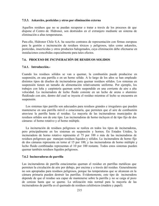 215
7.5.3. Askareles, pesticidas y otros por eliminación externa
Aquellos residuos que no se puedan recuperar o tratar a través de los procesos de que
dispone el Centro de Hidronor, son destruidos en el extranjero mediante un sistema de
eliminación a altas temperaturas.
Para ello, Hidronor Chile S.A. ha suscrito contratos de representación con firmas europeas
para la gestión e incineración de residuos tóxicos y peligrosos, tales como askareles,
pesticidas, insecticidas y otros productos halogenados, cuya eliminación debe efectuarse en
instalaciones concebidas especialmente para tales efectos.
7.6. PROCESO DE INCINERACIÓN DE RESIDUOS SOLIDOS
7.6.1. Introducción.-
Cuando los residuos sólidos se van a quemar, la combustión puede producirse en
suspensión, en una parrilla o en un horno sólido. A lo largo de los años se han empleado
distintos tipos de diseños de incineradoras para quemar residuos sólidos. Los sistemas en
suspensión tienen un tamaño de alimentación relativamente uniforme. Por ejemplo, los
trabajos con leña y carpintería queman serrín suspendido en una corriente de aire a alta
velocidad. La incineradora de lecho fluido consiste en un lecho de arena o aluminio
fluidizado con aire, dentro del cual se inyecta el residuo mientras el lecho se encuentra en
suspensión.
Los sistemas tipo parrilla son adecuados para residuos grandes e irregulares que pueden
mantenerse en una parrilla móvil o estacionaría, que permiten que el aire de combustión
atraviese la parrilla hasta el residuo. La mayoría de las incineradoras municipales de
residuos sólidos son de este tipo. Las incineradoras de horno incluyen el de tipo fijo de dos
cámaras: el horno rotativo y el horno múltiple.
La incineración de residuos peligrosos se realiza en todos los tipos de incineradoras,
pero principalmente en los sistemas en suspensión y hornos. En Estados Unidos, la
incineradora de horno rotativo representa el 75 por 100 o más de las incineradoras de
residuos peligrosos que manejan residuos líquidos y sólidos. La incineradora de horno fijo
de dos cámaras representa en torno al 15 por 100, y las incineradoras de horno múltiple y
lecho fluido combinadas representan el 10 por 100 restante. Todos estos sistemas pueden
quemar también residuos líquidos peligrosos.
7.6.2 Incineradoras de parrilla
Las incineradoras de parrilla estacionarias queman el residuo en parrillas metálicas que
permiten la circulación de aire por debajo, por encima y a través del residuo. Generalmente
no son apropiadas para residuos peligrosos, porque las temperaturas que se alcanzan en la
cámara primaria pueden destruir las parrillas. Evidentemente, este tipo de incineradora
depende de que el residuo sea capaz de mantenerse sobre la parrilla y no se caiga al pozo
de cenizas hasta que se queme. La utilización más normal para la mayoría de las
incineradoras de parrilla es el quemado de residuos celulósicos (madera y papel).
 