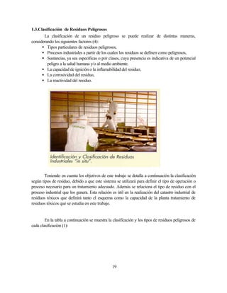 19
1.3.Clasificación de Residuos Peligrosos
La clasificación de un residuo peligroso se puede realizar de distintas maneras,
considerando los siguientes factores (4):
• Tipos particulares de residuos peligrosos,
• Procesos industriales a partir de los cuales los residuos se definen como peligrosos,
• Sustancias, ya sea específicas o por clases, cuya presencia es indicativa de un potencial
peligro a la salud humana y/o al medio ambiente.
• La capacidad de ignición o la inflamabilidad del residuo,
• La corrosividad del residuo,
• La reactividad del residuo.
Teniendo en cuenta los objetivos de este trabajo se detalla a continuación la clasificación
según tipos de residuo, debido a que este sistema se utilizará para definir el tipo de operación o
proceso necesario para un tratamiento adecuado. Además se relaciona el tipo de residuo con el
proceso industrial que los genera. Esta relación es útil en la realización del catastro industrial de
residuos tóxicos que definirá tanto el esquema como la capacidad de la planta tratamiento de
residuos tóxicos que se estudia en este trabajo.
En la tabla a continuación se muestra la clasificación y los tipos de residuos peligrosos de
cada clasificación (1):
 