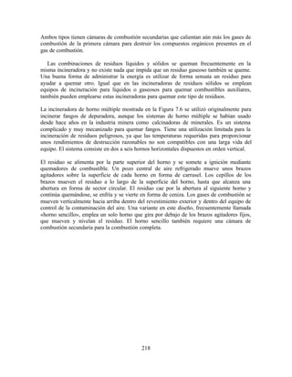 218
Ambos tipos tienen cámaras de combustión secundarias que calientan aún más los gases de
combustión de la primera cámara para destruir los compuestos orgánicos presentes en el
gas de combustión.
Las combinaciones de residuos líquidos y sólidos se queman frecuentemente en la
misma incineradora y no existe nada que impida que un residuo gaseoso también se queme.
Una buena forma de administrar la energía es utilizar de forma sensata un residuo para
ayudar a quemar otro. Igual que en las incineradoras de residuos sólidos se emplean
equipos de incineración para líquidos o gaseosos para quemar combustibles auxiliares,
también pueden emplearse estas incineradoras para quemar este tipo de residuos.
La incineradora de horno múltiple mostrada en la Figura 7.6 se utilizó originalmente para
incinerar fangos de depuradora, aunque los sistemas de horno múltiple se habían usado
desde hace años en la industria minera como calcinadoras de minerales. Es un sistema
complicado y muy mecanizado para quemar fangos. Tiene una utilización limitada para la
incineración de residuos peligrosos, ya que las temperaturas requeridas para proporcionar
unos rendimientos de destrucción razonables no son compatibles con una larga vida del
equipo. El sistema consiste en dos a seis hornos horizontales dispuestos en orden vertical.
El residuo se alimenta por la parte superior del horno y se somete a ignición mediante
quemadores de combustible. Un pozo central de aire refrigerado mueve unos brazos
agitadores sobre la superficie de cada horno en forma de carrusel. Los cepillos de los
brazos mueven el residuo a lo largo de la superficie del horno, hasta que alcanza una
abertura en forma de sector circular. El residuo cae por la abertura al siguiente horno y
continúa quemándose, se enfría y se vierte en forma de ceniza. Los gases de combustión se
mueven verticalmente hacia arriba dentro del revestimiento exterior y dentro del equipo de
control de la contaminación del aire. Una variante en este diseño, frecuentemente llamada
«horno sencillo», emplea un solo horno que gira por debajo de los brazos agitadores fijos,
que mueven y nivelan el residuo. El horno sencillo también requiere una cámara de
combustión secundaria para la combustión completa.
 