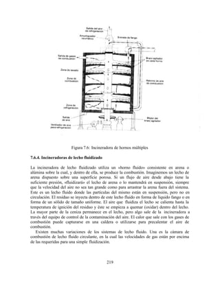 219
Figura 7.6: Incineradora de hornos múltiples
7.6.4. Incineradoras de lecho fluidizado
La incineradora de lecho fluidizado utiliza un «horno fluido» consistente en arena o
alúmina sobre la cual, y dentro de ella, se produce la combustión. Imaginemos un lecho de
arena dispuesto sobre una superficie porosa. Si un flujo de aire desde abajo tiene la
suficiente presión, «fluidizará» el lecho de arena o lo mantendrá en suspensión, siempre
que la velocidad del aire no sea tan grande como para arrastrar la arena fuera del sistema.
Este es un lecho fluido donde las partículas del mismo están en suspensión, pero no en
circulación. El residuo se inyecta dentro de este lecho fluido en forma de líquido fango o en
forma de un sólido de tamaño uniforme. El aire que fluidiza el lecho se calienta hasta la
temperatura de ignición del residuo y éste se empieza a quemar (oxidar) dentro del lecho.
La mayor parte de la ceniza permanece en el lecho, pero algo sale de la incineradora a
través del equipo de control de la contaminación del aire. El calor que sale con los gases de
combustión puede capturarse en una caldera o utilizarse para precalentar el aire de
combustión.
Existen muchas variaciones de los sistemas de lecho fluido. Una es la cámara de
combustión de lecho fluido circulante, en la cual las velocidades de gas están por encima
de las requeridas para una simple fluidización.
 