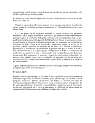 221
organismos de control insisten en que el tiempo de retención del gas de combustión en la
CCS sea, por lo menos, de dos segundos.
La destrucción de los residuos orgánicos en el gas de combustión no es función de un solo
factor, sino de los tres.
Cuando la incineradora sólo quema líquidos, no se requiere generalmente la utilización
de una cámara de combustión secundaria, ya que estas tres «T» pueden conseguirse en una
cámara única.
La CCS* puede ser un recipiente horizontal o vertical revestido con productos
refractarios, cuyos propios quemadores de líquido o gas tienen suficiente capacidad para
calentar los gases de combustión de la cámara primaria hasta uny temperatura final a la que
puede alcanzarse la destrucción requerida de hidrocarburos. Cuando se espera que la carga
de partículas de la cámara de combustión primaria va a ser importante, son preferibles los
recipientes verticales frente a los horizontales, simplemente porque la acción de la
gravedad producirá depósitos de partículas en el fondo de la cámara ocasionándose
problemas en la eliminación. Las velocidades de gas utilizadas para el diseño de la CCS
son, normalmente, de 15 a 25 pies/segundo a temperaturas de 1.800 "F o superiores del
combustible y asegurarse de que el suministrador está cumpliendo las especificaciones
contractuales. Los cargamentos se controlan visualmente para localizar contaminantes en
exceso, como metales, rocas, barro o materiales no deseados. Los cargamentos que
contienen excesivas cantidades de contaminantes, agua o barro se rechazan y se notifica a
los suministradores.
Algunas empresas internacionales informan de uso de microchips, computadores personales
y máquinas de escribir para el reciclaje (8)
7.7 DISCUSION
El primer objetivo planteado para el desarrollo de este capitulo fue presentar los procesos y
tecnologías específicas actualmente utilizadas para distintos tipo de residuos sólidos
peligrosos domésticos. Durante el desarrollo del trabajo se encontró una serie de
dificultades para poder obtener información a escala industriales debido a las patentes de
las tecnologías, por tanto y finalmente, el presente trabajo recopila una serie de información
de tipo más bien general, así es como se presentan en la bibliografía las referencias de las
cuales se utilizó la información para la elaboración del presente capitulo.
 