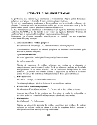 222
APENDICE I : GLOSARIO DE TERMINOS
La producción, cada vez mayor, de información y documentación sobre la gestión de residuos
peligrosos ha originado el desarrollo de nueva terminología especializada.
Su uso por investigadores, académicos y documentalistas nos ha motivado a elaborar este
glosario. El mismo pretende ser herramienta auxiliar para aclarar nuevos conceptos, y dar la
posibilidad de generar alcances sobre la nueva terminología técnica.
La Red Panamericana de Información y Documentación en Ingeniería Sanitaria y Ciencias del
Ambiente, REPIDISCA, los ha incluido en su "Tesauro de Ingeniería Sanitaria y Ciencias del
Ambiente" para la indización bibliográfica y espera sugerencias al respecto.
Presentamos los términos ordenados alfabéticamente en español, con sus respectivas
traducciones al ingles y portugués.
1. Almacenamiento de residuos peligrosos
En: Hazardous Waste Storage ,Pt: Armazenamento de residuos perigosos
Almacenamiento temporal de residuos peligrosos en ambientes acondicionados para
facilitar su posterior transporte.
2. Aplicación en el terreno
En: Land application/Land disposal/Land farming/Land treatment
Pt: Aplicaçao no solo
Técnica de tratamiento de residuos peligrosos que consiste en la dispersión o
esparcimiento de los residuos en el suelo, a fin de que el sustrato orgánico sea degradado
biológicamente (en su estrato superior), con la consecuente incorporación de iones
metálicos. Los mismos son liberados durante la degradación del residuo en el mismo
estrato del suelo, y del tal forma evita la contaminación de las aguas subterráneas.
3. Bolsa de residuos
En: Waste Exchange , Pt: Intercambio de residuos
Termino empleado para referirse al sistema de intercambio de residuos
4. Caracteristicas de residuos peligrosos
En: Hazardous Waste Characteristics , Pt: Caracteristicas dos residuos perigosos
Aspectos específicos de los residuos que determinan su grado de peligrosidad o
toxicidad, y derivan en su clasificación por su procedencia y/o composición.
5. Codisposición
En: Codisposal , Pt: Codisposiçao
Técnica de disposición conjunta de residuos domésticos con residuos de carácter
peligroso en rellenos sanitarios, donde a través de reacciones físicas, químicas y
biológicas los residuos son degradados y estabilizados.
 