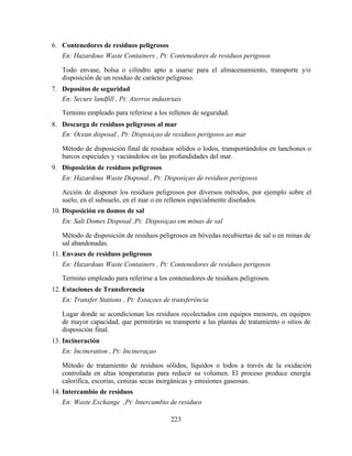 223
6. Contenedores de residuos peligrosos
En: Hazardous Waste Containers , Pt: Contenedores de residuos perigosos
Todo envase, bolsa o cilindro apto a usarse para el almacenamiento, transporte y/o
disposición de un residuo de carácter peligroso.
7. Depositos de seguridad
En: Secure landfill , Pt: Aterros industriais
Termino empleado para referirse a los rellenos de seguridad.
8. Descarga de residuos peligrosos al mar
En: Ocean disposal , Pt: Disposiçao de residuos perigosos ao mar
Método de disposición final de residuos sólidos o lodos, transportándolos en lanchones o
barcos especiales y vaciándolos en las profundidades del mar.
9. Disposición de residuos peligrosos
En: Hazardous Waste Disposal , Pt: Disposiçao de residuos perigosos
Acción de disponer los residuos peligrosos por diversos métodos, por ejemplo sobre el
suelo, en el subsuelo, en el mar o en rellenos especialmente diseñados.
10. Disposición en domos de sal
En: Salt Domes Disposal ,Pt: Disposiçao em minas de sal
Método de disposición de residuos peligrosos en bóvedas recubiertas de sal o en minas de
sal abandonadas.
11. Envases de residuos peligrosos
En: Hazardous Waste Containers , Pt: Contenedores de residuos perigosos
Termino empleado para referirse a los contenedores de residuos peligrosos.
12. Estaciones de Transferencia
En: Transfer Stations , Pt: Estaçoes de transferência
Lugar donde se acondicionan los residuos recolectados con equipos menores, en equipos
de mayor capacidad, que permitirán su transporte a las plantas de tratamiento o sitios de
disposición final.
13. Incineración
En: Incineration , Pt: Incineraçao
Método de tratamiento de residuos sólidos, líquidos o lodos a través de la oxidación
controlada en altas temperaturas para reducir su volumen. El proceso produce energía
calorífica, escorias, cenizas secas inorgánicas y emisiones gaseosas.
14. Intercambio de residuos
En: Waste Exchange ,Pt: Intercambio de residuos
 