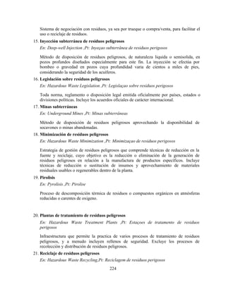 224
Sistema de negociación con residuos, ya sea por trueque o compra/venta, para facilitar el
uso o reciclaje de residuos.
15. Inyección subterránea de residuos peligrosos
En: Deep-well Injection ,Pt: Inyeçao subterrânea de residuos perigosos
Método de disposición de residuos peligrosos, de naturaleza liquida o semisolida, en
pozos profundos diseñados especialmente para este fin. La inyección se efectúa por
bombeo o gravedad en pozos cuya profundidad varia de cientos a miles de pies,
considerando la seguridad de los acuíferos.
16. Legislación sobre residuos peligrosos
En: Hazardous Waste Legislation ,Pt: Legislaçao sobre residuos perigosos
Toda norma, reglamento o disposición legal emitida oficialmente por países, estados o
divisiones políticas. Incluye los acuerdos oficiales de carácter internacional.
17. Minas subterráneas
En: Underground Mines ,Pt: Minas subterrâneas
Método de disposición de residuos peligrosos aprovechando la disponibilidad de
socavones o minas abandonadas.
18. Minimización de residuos peligrosos
En: Hazardous Waste Minimization ,Pt: Minimizaçao de residuos perigosos
Estrategia de gestión de residuos peligrosos que comprende técnicas de reducción en la
fuente y reciclaje, cuyo objetivo es la reducción o eliminación de la generación de
residuos peligrosos en relación a la manufactura de productos específicos. Incluye
técnicas de reducción o sustitución de insumos y aprovechamiento de materiales
residuales usables o regenerables dentro de la planta.
19. Pirolisis
En: Pyrolisis ,Pt: Pirolise
Proceso de descomposición térmica de residuos o compuestos orgánicos en atmósferas
reducidas o carentes de oxigeno.
20. Plantas de tratamiento de residuos peligrosos
En: Hazardous Waste Treatment Plants ,Pt: Estaçoes de tratamento de residuos
perigosos
Infraestructura que permite la practica de varios procesos de tratamiento de residuos
peligrosos, y a menudo incluyen rellenos de seguridad. Excluye los procesos de
recolección y distribución de residuos peligrosos.
21. Reciclaje de residuos peligrosos
En: Hazardous Waste Recycling,Pt: Reciclagem de residuos perigosos
 
