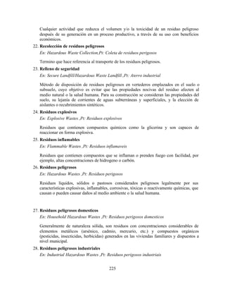 225
Cualquier actividad que reduzca el volumen y/o la toxicidad de un residuo peligroso
después de su generación en un proceso productivo, a través de su uso con beneficios
económicos.
22. Recolección de residuos peligrosos
En: Hazardous Waste Collection,Pt: Coleta de residuos perigosos
Termino que hace referencia al transporte de los residuos peligrosos.
23. Relleno de seguridad
En: Secure Landfill/Hazardous Waste Landfill ,Pt: Aterro industrial
Método de disposición de residuos peligrosos en vertederos emplazados en el suelo o
subsuelo, cuyo objetivo es evitar que las propiedades nocivas del residuo afecten al
medio natural o la salud humana. Para su construcción se consideran las propiedades del
suelo, su lejanía de corrientes de aguas subterráneas y superficiales, y la elección de
aislantes o recubrimientos sintéticos.
24. Residuos explosivos
En: Explosive Wastes ,Pt: Residuos explosivos
Residuos que contienen compuestos químicos como la glicerina y son capaces de
reaccionar en forma explosiva.
25. Residuos inflamables
En: Flammable Wastes ,Pt: Residuos inflamaveis
Residuos que contienen compuestos que se inflaman o prenden fuego con facilidad, por
ejemplo, altas concentraciones de hidrogeno o carbón.
26. Residuos peligrosos
En: Hazardous Wastes ,Pt: Residuos perigosos
Residuos líquidos, sólidos o pastosos considerados peligrosos legalmente por sus
características explosivas, inflamables, corrosivas, tóxicas o reactivamente químicas, que
causan o pueden causar daños al medio ambiente o la salud humana.
27. Residuos peligrosos domesticos
En: Household Hazardous Wastes ,Pt: Residuos perigosos domesticos
Generalmente de naturaleza sólida, son residuos con concentraciones considerables de
elementos metálicos (arsénico, cadmio, mercurio, etc.) y compuestos orgánicos
(pesticidas, insecticidas, herbicidas) generados en las viviendas familiares y dispuestos a
nivel municipal.
28. Residuos peligrosos industriales
En: Industrial Hazardous Wastes ,Pt: Residuos perigosos industriais
 