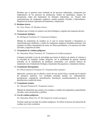 226
Residuos que se generan como resultado de los procesos industriales, compuestos por
subproductos de los procesos de producción, fondos de alambiques, tanques de
decantación, lodos del tratamiento de efluentes industriales, etc. Poseen altas
concentraciones de compuestos orgánicos, metales pesados, biocidas e hidrocarburos.
Requieren de técnicas especiales de tratamiento y disposición.
29. Residuos tóxicos
En: Toxic Wastes ,Pt: Residuos tóxicos
Residuos que, al entrar en contacto con entes biológicos, originan una respuesta adversa.
30. Tratamiento biológico
En: Biological Treatment ,Pt: Tratamento biológico
Método de tratamiento de residuos en el cual la acción bacterial o bioquímica es
intensificada para estabilizar y oxidar los compuestos orgánicos inestables presentes. Son
ejemplos los filtros intermitentes de arena, los filtros percoladores y los procesos de lodos
activados y digestión de lodos.
31. Tratamiento de residuos peligrosos
En: Hazardous Waste Treatment ,Pt: Tratamento de residuos perigosos
Cualquier actividad o serie de actividades que tienen el objetivo de reducir el volumen y
la toxicidad de cualquier residuo peligroso, sin la posibilidad de generar material
utilizable en la manufactura de productos comerciales. Los sistemas básicos de
tratamiento son el tratamiento biológico, tratamiento fisicoquimico y tratamiento térmico.
32. Tratamiento fisicoquimico
En: Physicochemical Treatment ,Pt: Tratamento fisico-quimico
Operación o proceso que se efectúa a través de una acción física, causada por la adición
de productos químicos. Los resultados deseados pueden ser: sedimentación,
precipitación, coagulación, neutralización, floculación, acondicionamiento de lodos,
desinfección o control de olores.
33. Tratamiento termico
En: Thermal Treatment,Pt: Tratamento termico
Método de tratamiento que somete a los residuos a cambios de temperatura, generalmente
elevadas, como incineración y pirólisis.
34. Uso de residuos peligrosos
En: Hazardous Waste Use ,Pt: Reciclagem de residuos perigosos
Termino usado por reciclaje de residuos peligrosos. Se refiere al proceso de utilización de
residuos con valor económico.
 