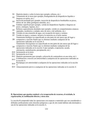 232
D1 Depósito dentro o sobre la tierra (por ejemplo, rellenos, etc.)
D2
Tratamiento de la tierra (por ejemplo, biodegradación de desperdicios líquidos o
fangosos en suelos, etc.)
D3
Inyección profunda (por ejemplo, inyección de desperdicios bombeables en pozos,
domos de sal, fallas geológicas naturales, etc.)
D4
Embalse superficial (por ejemplo, vertido de desperdicios líquidos o fangosos en
pozos, estanques, lagunas, etc.)
D5
Rellenos especialmente diseñados (por ejemplo, vertido en compartimientos estancos
separados, recubiertos y aislados unos de otros y del ambiente, etc.)
D6 Vertidos en una extensión de agua, con excepción de mares y océanos
D7 Vertido en mares y océanos, inclusive la inserción en el lecho marino
D8
Tratamiento biológico no especificado en otra parte de este anexo que dé lugar a
compuestos o mezclas finales que se eliminen mediante cualquiera de las
operaciones indicadas en la sección A
D9
Tratamiento fisicoquímico no especificado en otra parte de este anexo que dé lugar a
compuestos o mezclas finales que se eliminen mediante cualquiera de las
operaciones indicadas en la sección A (por ejemplo, evaporación, secado,
calcinación, neutralización, precipitación, etc.)
D10 Incineración en la tierra
D11 Incineración en el mar
D12 Depósito permanente (por ejemplo, colocación de contenedores en una mina, etc.)
D13
Combinación o mezcla con anterioridad a cualquiera de las operaciones indicadas en
la sección A
D14
Reempaque con anterioridad a cualquiera de las operaciones indicadas en la sección
A
D15 Almacenamiento previo a cualquiera de las operaciones indicadas en la sección A
B. Operaciones que pueden conducir a la recuperación de recursos, el reciclado, la
regeneración, la reutilización directa y otros usos
La sección B comprende todas las operaciones con respecto a materiales que son considerados o
definidos jurídicamente como desechos peligrosos y que de otro modo habrían sido destinados a
una de las operaciones indicadas en la sección A.
 