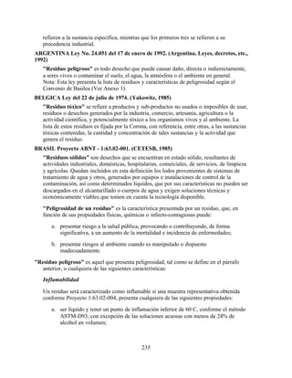 235
refieren a la sustancia específica, mientras que los primeros tres se refieren a su
procedencia industrial.
ARGENTINA Ley No. 24.051 del 17 de enero de 1992. (Argentina. Leyes, decretos, etc.,
1992)
"Residuo peligroso" es todo desecho que puede causar daño, directa o indierectamente,
a seres vivos o contaminar el suelo, el agua, la atmósfera o el ambiente en general.
Nota: Esta ley presenta la lista de residuos y características de peligrosidad según el
Convenio de Basilea (Ver Anexo 1).
BELGICA Ley del 22 de julio de 1974. (Yakowitz, 1985)
"Residuo tóxico" se refiere a productos y sub-productos no usados o imposibles de usar,
residuos o desechos generados por la industria, comercio, artesanía, agricultura o la
actividad científica, y potencialmente tóxico a los organismos vivos y al ambiente. La
lista de estos residuos es fijada por la Corona, con referencia, entre otras, a las sustancias
tóxicas contenidas, la cantidad y concentración de tales sustancias y la actividad que
genera el residuo.
BRASIL Proyecto ABNT - 1:63.02-001. (CETESB, 1985)
"Residuos sólidos" son desechos que se encuentran en estado sólido, resultantes de
actividades industriales, domésticas, hospitalarias, comerciales, de servicios, de limpieza
y agrícolas. Quedan incluídos en esta definición los lodos provenientes de sistemas de
tratamiento de agua y otros, generados por equipos e instalaciones de control de la
contaminación, así como determinados líquidos, que por sus características no pueden ser
descargados en el alcantarillado o cuerpos de agua y exigen soluciones técnicas y
económicamente viables que tomen en cuenta la tecnología disponible.
"Peligrosidad de un residuo" es la característica presentada por un residuo, que, en
función de sus propiedades físicas, químicas o infecto-contagiosas puede:
a. presentar riesgo a la salud pública, provocando o contribuyendo, de forma
significativa, a un aumento de la mortalidad e incidencia de enfermedades;
b. presentar riesgos al ambiente cuando es manipulado o dispuesto
inadecuadamente.
"Residuo peligroso" es aquel que presenta peligrosidad, tal como se define en el párrafo
anterior, o cualquiera de las siguientes características:
Inflamabilidad
Un residuo será caracterizado como inflamable si una muestra representativa obtenida
conforme Proyecto 1:63.02-004, presenta cualquiera de las siguientes propiedades:
a. ser líquido y tener un punto de inflamación inferior de 60 C, conforme el método
ASTM-D93, con excepción de las soluciones acuosas con menos de 24% de
alcohol en volumen;
 