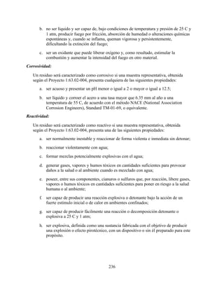 236
b. no ser líquido y ser capaz de, bajo condiciones de temperatura y presión de 25 C y
1 atm, producir fuego por fricción, absorción de humedad o alteraciones químicas
espontáneas y, cuando se inflama, queman vigorosa y persistentemente,
dificultando la extinción del fuego;
c. ser un oxidante que puede liberar oxígeno y, como resultado, estimular la
combustión y aumentar la intensidad del fuego en otro material.
Corrosividad:
Un residuo será caracterizado como corrosivo si una muestra representativa, obtenida
según el Proyecto 1:63.02-004, presenta cualquiera de las siguientes propiedades:
a. ser acuoso y presentar un pH menor o igual a 2 o mayor o igual a 12.5;
b. ser líquido y corroer el acero a una tasa mayor que 6.35 mm al año a una
temperatura de 55 C, de acuerdo con el método NACE (National Association
Corrosion Engineers), Standard TM-01-69, o equivalente.
Reactividad:
Un residuo será caracterizado como reactivo si una muestra representativa, obtenida
según el Proyecto 1:63.02-004, presenta una de las siguientes propiedades:
a. ser normalmente inestable y reaccionar de forma violenta e inmediata sin detonar;
b. reaccionar violentamente con agua;
c. formar mezclas potencialmente explosivas con el agua;
d. generar gases, vapores y humos tóxicos en cantidades suficientes para provocar
daños a la salud o al ambiente cuando es mezclado con agua;
e. poseer, entre sus componentes, cianuros o sulfuros que, por reacción, libere gases,
vapores o humos tóxicos en cantidades suficientes para poner en riesgo a la salud
humana o al ambiente;
f. ser capaz de producir una reacción explosiva o detonante bajo la acción de un
fuerte estímulo inicial o de calor en ambientes confinados;
g. ser capaz de producir fácilmente una reacción o decomposición detonante o
explosiva a 25 C y 1 atm;
h. ser explosiva, definida como una sustancia fabricada con el objetivo de producir
una explosión o efecto pirotécnico, con un dispositivo o sin él preparado para este
propósito.
 