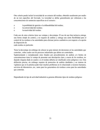 21
Otro criterio puede incluir la toxicidad de un extracto del residuo, obtenido usualmente por medio
de un test especifico del lixiviado. La toxicidad se define generalmente por referencia a las
concentraciones de sustancias específicas en el extracto :
o la posibilidad de ignición o la inflamabilidad del residuo;
o la corrosividad del residuo;
o la reactividad del residuo.
Cada uno de estos criterios tiene sus ventajas y desventajas. El uso de una lista inclusiva entrega
una forma simple de control, y no requiere de análisis y entrega una cierta flexibilidad para el
control de los residuos a las autoridades para efectuar juicios cualitativos con respecto a la opción
de disposición de
cada residuo en particular.
Tiene la desventaja sin embargo de colocar un gran número de decisiones en las autoridades que
controlan , sobre cuales son los procesos industriales que deben ser controlados.
Suplementando o reemplazando estos listados por procedimientos de análisis y/o limites de
concentraciones tiene la ventaja de presentar una descripción clara y exacta de los residuos, no
dejando ninguna duda en cuanto a si el residuo debería ser clasificado como peligroso o no. Esta
definición precisa, sin embargo requiere de protocolos de análisis detallados y un sistema de
vigilancia que en la práctica pude traer muchos problemas en lo relacionado a recursos humanos,
servicios de laboratorios ,etc., tanto para los generadores de residuos como para las autoridades
que controlan.
Dependiendo de tipo de actividad industrial se generan diferentes tipos de residuos peligroso
 