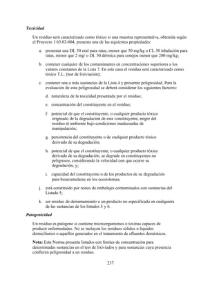 237
Toxicidad
Un residuo será caracterizado como tóxico si una muestra representativa, obtenida según
el Proyecto 1:63.02-004, presenta una de las siguientes propiedades:
a. presentar una DL 50 oral para ratas, menor que 50 mg/kg o CL 50 inhalación para
ratas, menor que 2 mg/ o DL 50 dérmica para conejos menor que 200 mg/kg;
b. contener cualquier de los contaminantes en concentraciones superiores a los
valores constantes de la Lista 7. En este caso el residuo será caracterizado como
tóxico T.L. (test de lixiviación);
c. contener una o más sustancias de la Lista 4 y presentar peligrosidad. Para la
evaluación de esta peligrosidad se deberá considerar los siguientes factores:
d. naturaleza de la toxicidad presentada por el residuo;
e. concentración del constituyente en el residuo;
f. potencial de que el constituyente, o cualquier producto tóxico
originado de la degradación de este constituyente, migre del
residuo al ambiente bajo condiciones inadecuadas de
manipulación;
g. persistencia del constituyente o de cualquier producto tóxico
derivado de su degradación;
h. potencial de que el constituyente, o cualquier producto tóxico
derivado de su degradación, se degrade en constituyentes no
peligrosos, considerando la velocidad con que ocurre su
degradación, y;
i. capacidad del constituyente o de los productos de su degradación
para bioacumularse en los ecosistemas;
j. está constituido por restos de embalajes contaminados con sustancias del
Listado 5;
k. ser residuo de derramamiento o un producto no especificado en cualquiera
de las sustancias de los listados 5 y 6.
Patogenicidad
Un residuo es patógeno si contiene microorganismos o toxinas capaces de
producir enfermedades. No se incluyen los residuos sólidos o líquidos
domiciliarios o aquellos generados en el tratamiento de efluentes domésticos.
Nota: Esta Norma presenta listados con límites de concentración para
determinadas sustancias en el test de lixiviados y para sustancias cuya presencia
confieren peligrosidad a un residuo.
 