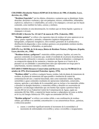 238
COLOMBIA Resolución Número 02309 del 24 de febrero de 1986. (Colombia. Leyes,
decretos, etc., 1986)
"Residuos Especiales" son los objetos, elementos o sustancias que se abandonan, botan,
desechan, descartan o rechazan y que son patógenos, tóxicos, combustibles, inflamables,
explosivos, radiactivos o volatilizables, así como y los empaques y envases que los hayan
contenido, como también los lodos, cenizas y similares.
Quedan incluidos en esta denominación, los residuos que en forma líquida o gaseosa se
empaquen o envasen.
DINAMARCA Decreto No. 121 del 17 de marzo de 1976. (Yakowitz, 1985)
"Residuo químico" se refiere a los siguientes tipos de residuos tal como aparecen en un
anexo: grasas vegetales y animales, compuestos orgánicos halogenados y no
halogenados, compuestos inorgánicos, otros residuos generados de la producción y
distribución de plaguicidas y otros residuos químicos con propiedades similares (ácidos,
residuos venenosos e inflamables, en particular).
ESPAÑA Ley 20/1986. de 14 de mayo, Básica de Residuos Tóxicos y Peligrosos. (España.
Leyes, decretos, etc., 1986)
"Residuos tóxicos y peligrosos": materiales sólidos pastosos, líquidos, así como los
gaseosos contenidos en recipientes que, siendo el resultado de un proceso de producción,
transformación, utilización o consumo, su productor destine al abandono y contengan en
su composición alguna de las sustancias y materias que figuran en el Anexo de la
presente Ley en cantidades o concentraciones tales que representen un riesgo para la
salud humana, recursos naturales y medio ambiente.
ESTADOS UNIDOS Resource Conservation and Recovery Act, Ley 94-580 del 21 de
octubre de 1976. (Environmental Protection Agency, 1976)
"Residuos sólido" se refiere a cualquier basura, residuo, lodo de planta de tratamiento de
residuos, de planta de tratamiento del agua potable o instalación de control de
contaminación del aire y material descartado, tales como materiales sólidos, líquidos,
semisólidos o gases contenidos resultantes de operaciones industriales, comerciales,
mineras, agrícolas y actividades de la comunidad, pero no incluye a los materiales sólidos
o disueltos en desagüe doméstico, o materiales sólidos o disueltos en escorrentías de
irrigación o en descargas industriales que son fuentes fijas sujetas a permisos bajo la
sección 402 de la Ley Federal de Control de Contaminación de Aguas, según sus
enmiendas (86 Stat. 880), o material de fuente nuclear o subproducto tal como se define
en la Ley de Energía Atómica de 1954, según sus enmiendas (68 Stat. 923).
"Residuo peligroso" se refiere a un residuo sólido, o una combinación de residuos
sólidos, que debido a su cantidad, concentración o a sus características físicas , químicas,
o infecciosas pueden:
a. causar, o contribuir significativamente al incremento de la mortalidad o al
incremento de enfermedades irreversibles y serias o reversibles e incapacitantes;
 