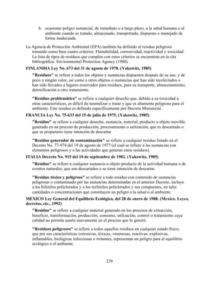 239
b. ocasionar peligro sustancial, de inmediato o a largo plazo, a la salud humana o al
ambiente cuando es tratado, almacenado, transportado, dispuesto o manejado de
forma inadecuada.
La Agencia de Protección Ambiental (EPA) también ha definido al residuo peligroso
tomando como base cuatro criterios: Flamabilidad, corrosividad, reactividad y toxicidad.
La lista de tipos de residuos que cumplen con estos criterios se encuentran en la cita
bibliográfica: Environmental Protection Agency (1980).
FINLANDIA Ley No. 673 del 31 de agosto de 1978. (Yakowitz, 1985)
"Residuos" se refiere a todos los objetos y sustancias dispuestos después de su uso, y de
poco o ningún valor, así como a otros objetos o sustancias que han sido recolectados o
han sido llevados a lugares reservados para residuos, para su transporte, almacenamiento,
detoxificación u otro tratamiento.
"Residuo problemático" se refiere a cualquier desecho que, debido a su toxicidad u
otras características, es difícil de neutralizar o tratar y que es altamente peligroso para el
ambiente. Este residuo es definido específicamente por Decreto Ministerial.
FRANCIA Ley No. 75-633 del 15 de julio de 1975. (Yakowitz, 1985)
"Residuo" se refiere a cualquier desecho, sustancia, material, producto u objeto movible
generado en un proceso de producción, procesamiento o utilización, que es descartado o
que su propietario tiene intención de descartar.
"Residuo generador de contaminación" se refiere a cualquier residuo listado en el
Decreto No. 77-974 del 19 de agosto de 1977 (el cual se refiere a las sustancias con
elementos peligrosos y a las actividades que generan estos residuos).
ITALIA Decreto No. 915 del 10 de septiembre de 1982. (Yakowitz, 1985)
"Residuo" se refiere a cualquier sustancia u objeto producto de la actividad humana o de
eventos naturales, que son descartados o se tiene intención de descartar.
"Residuo tóxico y peligroso" se refiere a todo residuo con contenido de sustancias
peligrosas o contaminado por las sustancias determinadas en el anterior Decreto, incluye
a los bifenilos policlorados y a los terfenilos policlorados y sus compuestos, en tales
cantidades o concentraciones que constituyen un peligro a la salud o al ambiente.
MEXICO Ley General del Equilibrio Ecológico, del 28 de enero de 1988. (Mexico. Leyes,
decretos, etc., 1992)
"Residuo" se refiere a cualquier material generado en los procesos de extracción,
beneficio, transformación, producción, consumo, utilización, control o tratamiento cuya
calidad no permita usarlo nuevamente en el proceso que lo generó.
"Residuos peligrosos" se refiere a todos aquellos residuos en cualquier estado físico,
que por sus características corrosivas, tóxicas, venenosas, reactivas, explosivas,
inflamables, biológicas infecciosas o irritantes, representan un peligro para el equilibrio
ecológico o el ambiente.
 