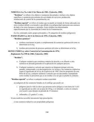 240
NORUEGA Ley No. 6 del 13 de Marzo de 1981. (Yakowitz, 1985)
"Residuos" se refiere a los objetos o sustancias descartadas e incluye a los objetos
superfluos y sustancias provenientes de actividades de servicios, producción,
instalaciones de control de la contaminación, etc.
"Residuo especial" se refiere al residuo que no puede ser tratado de forma adecuada con
otros residuos debido a su tamaño o que debido a su peligrocidad representa una amenaza
de daño a los seres humanos o animales. Estos residuos son determinados
específicamente por la Autoridad de Control de la Contaminación.
(La ley contempla cuatro grupos principales y 18 categorías de residuos peligrosos).
PAISES BAJOS Ley del 11 de febrero de 1976. (Yakowitz, 1985)
"Residuos químicos"
a. residuos consistente en parte o completamente de sustancias químicas tal como se
determinan en la ley;
b. residuos provenientes de procesos químicos tal como se determinan en la ley.
REINO UNIDO Ley sobre Control de la Contaminación de 1974;
Reglamento No.1709 de 1980. (Yakowitz, 1985)
"Residuo":
a. Cualquier sustancia que constituye materia de desecho o un efluente u otra
sustancia no deseada generada en la aplicación de cualquier proceso;
b. Cualquier sustancia o artículo que requiera ser dispuesto porque está roto,
gastado, contaminado o en descomposición; no incluye a las sustancias explosivas
según el significado de la Ley de Explosivos de 1985. Para los propósitos de esta
Parte de la Ley, cualquier sustancia o artículo que sea descartado o manipulado
como residuo se presumirá que es un residuo a no ser que se pruebe lo contrario.
"Residuo especial" se refiere a cualquier residuo controlado
a) cualquiera de las sustancias listadas en el catálogo que puede ser:
i. peligroso para la vida (es decir que presenta serios peligros si una dosis de 5 cm3
es ingerida por un niño con un peso de 20 kg, o es inhalado, o entra en contacto
con la piel u ojos durante un periodo de 15 minutos)
ii. inflamable a 21 grados C o más;
b) una medicina accesible únicamente bajo prescripción;
c) una sustancia radiactiva con propiedades peligrosas.
 