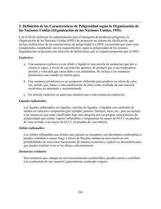 241
2. Definición de las Características de Peligrosidad según la Organización de
las Naciones Unidas (Organización de las Naciones Unidas, 1991)
Con el fin de uniformar la reglamentación para el transporte de productos peligrosos, la
Organización de las Naciones Unidas (ONU) ha propuesto un sistema de clasificación, que
incluye definiciones de las características de peligrosidad. La ONU recomienda que éstos sean
transportados cumpliendo con los requerimientos según la peligrosidad de los mismos.
Seguidamente se presenta una selección de definiciones que se estipula propuestas por la ONU:
Explosivos
a. Una sustancia explosiva es un sólido o líquido (o una mezcla de sustancias) que por sí
misma es capaz, a través de una reacción química, de producir gas a una temperatura,
presión y velocidad que causa daño a sus alrededores. Se incluye a las sustancias
pirotécnicas aun cuando no emiten gases.
b. Una sustancia pirotécnica es un compuesto elaborado para producir un efecto de calor,
luz, sonido, gas, humo, o una combinación de éstos como resultado de una reacción
exotérmica no detonante y autosustentada.
c. Un artículo explosivo es aquel que contiene una o más sustancias explosivas.
Líquidos inflamables
Los líquidos inflamables son líquidos, mezclas de líquidos, o líquidos con contenido de
sólidos en solución o suspensión (por ejemplo, pinturas, barnices, lacas, etc., pero no incluye
a las sustancias que están clasificadas bajo otra categoría por sus propias características de
peligrosidad) que emiten vapores inflamables a temperatura no mayor de 60.5 C en pruebas
de vaso-cerrado, o no mayor de 65.5 C en pruebas de vaso-abierto.
Sólidos inflamables
Los sólidos inflamables son sólidos que, durante su transporte, son fácilmente combustibles o
pueden contribuir o causar fuego a través de fricción; sustancias auto-reactivas con
probabilidades de reaccionar fuertemente de manera exotérmica; explosivos desensibilizados
que pueden explotar si no se los diluye suficientemente.
Sustancias oxidantes
Son sustancias que, aunque no son necesariamente combustibles, pueden causar o contribuir
a la combustión de otro material, generalmente emitiendo oxígeno.
 