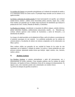 26
Los residuos de Cianuros son generados principalmente en la industria de terminado de metales y
en el tratamiento térmico de ciertos aceros. El principal riesgo asociado con los cianuros es su
aguda toxicidad.
Las borras y soluciones de metales pesados de mayor preocupación son aquellas que contienen
metales tóxicos, arsénico , cadmio, cromo hexavalente, plomo, mercurio, niquel, zinc, y cobre.
Estos residuos son generados por un amplio rango de procesos de manufactura que incluyen la
producción de Cloro, Textiles, Plateado de Metales y Curtiembres.
Los Residuos de Asbestos normalmente se encuentran de edificios antiguos, centrales eléctricas,
plantas industriales, hospitales, establecimientos educacionales, muelles, , etc. Materiales que
contiene asbestos aparecen como residuos de locomotoras y carros de ferrocarril, y en
demoliciones de edificios.
Los riesgos a la salud asociados con la inhalación de fibras y polvo de asbesto se acrecientan por
el potencial cancerigeno de este material. Los problemas producidos por las cañerías de
cemento-asbesto y las planchas de asbesto son menores comparados con los relacionados con
fibras o polvos.
Otros residuos sólidos son generados de una variedad de fuentes de las cuales las más
importantes son la fundición y refinado de metales. Los polvos y borras producidos por estos
procesos contienen tipicamente metales tóxicos que incluyen niquel, arsenico, zinc, mercurio,
cadmio y plomo.
II. Residuos Aceitosos
Los Residuos Aceitosos se generan principalmente a partir del procesamiento, uso y
almacenamiento de aceites minerales. Como ejemplos podemos citar los residuos de aceites
lubricantes y de líquidos de frenos o hidráulicos, borras de los estanques de almacenamiento. En
algunos casos, estos materiales pueden estar contaminados con metales tóxicos (
e.g.,borras de estanques de gasolina con plomo ).
 