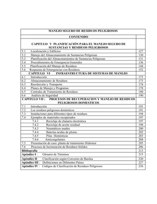 MANEJO SEGURO DE RESIDUOS PELIGROSOS
CONTENIDO
CAPITULO V PLANIFICACIÓN PARA EL MANEJO SEGURO DE
SUSTANCIAS Y RESIDUOS PELIGROSOS
5.1 Localización y Edificios 127
5.2 Manejo del Almacenamiento de Sustancias Peligrosas 130
5.3 Planificación del Almacenamientos de Sustancias Peligrosas 131
5.4 Procedimientos de Emergencia Generales 136
5.5 Planificación del Manejo de Residuos 144
5.6 Respuesta de Emergencias con Residuos 152
CAPITULO VI INFRAESTRUCTURA DE SISTEMAS DE MANEJO
6.1 Introducción 173
6.2 Almacenamiento de Residuos 173
6.3 Recolección y Transporte 174
6.4 Planes de Manejo y Programas 178
6.5 Centrales de Tratamiento de Residuos 180
6.6 Análisis de Seguridad 190
CAPITULO VII : PROCESOS DE RECUPERACION Y MANEJO DE RESIDUOS
PELIGROSOS DOMESTICOS
7.1 Introducción 191
7.2 Los residuos peligrosos domésticos 191
7.3 Instalaciones para diferentes tipos de residuos 194
7.4 Ejemplos de materiales recuperados 197
7.4.1 Reciclaje de chatarra electrónica 197
7.4.2 Reciclaje de aceite residual 198
7.4.3 Neumáticos usados 200
7.4.4 Baterías ácidas de plomo 202
7.4.5 Pilas Domésticas 203
7.4.6 Anticongelantes 204
7.5 Presentación de caso: planta de tratamiento Hidronor 205
7.6 Procesos de Incineración de Residuos Sólidos 206
Bibliografía 213
Apéndice I : Glosario de Términos 215
Apéndice II Clasificación según Convenio de Basilea 220
Apéndice III : Definiciones en Diferentes Países 227
Apéndice IV : Códigos de Clasificación de Residuos Peligrosos 236
 