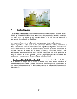 27
III. Residuos Orgánicos
Los Solventes Halogenados son generados principalmente por operaciones de secado en seco,
limpieza de metales y en menor extensión por desengrado y eliminación de aceites en la industria
textil y del cuero. Los peligros de estos residuos consisten en su gran toxicidad, mobilidad y
relativamente alta persistencia en el ambiente.
Los residuos de Solventes no-halogenados incluyen un gran número de hidrocarburos (
algunos oxigenados ) , de los cuales los más comunes son el tolueno, metanol, isopropanol y
etanol. Estos solventes se utilizan amplia aplicación en la producción de pinturas, tintas, adhesivos,
resinas, preservantes de madera en base a solventes, artuculos de tocador, savorizantes de
alimentos, cosméticos y también para la limpieza de equipos. También son utilizados como
desgrasantes en la industria de ingeniería y de vehiculos , así como se usan como extractantes de
productos naturales de fuentes animales y vegetales. La toxicidad de estos productos varía
grandemente, y en muchos casos el mayor peligro es la imflamabilidad.
Los Residuos de Bifenilos Policlorinados, PCBs, son generados en la producción de PCBs y
en el desarme de equipos en los cuales se utilizan, tales como fluidos dieléctricos en
transformadores y capacitadores, y también como fluidos hidraúlicos y fluidos de transferencia de
calor. La mayor preocupación con los PCBs esta asociada con su alta persistencia y su potencial
bioacumulación.
 