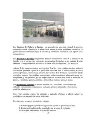 28
Los Residuos de Pinturas y Resinas son generados de una gran variedad de procesos
químicos terciarios, y también en la aplicación de pinturas y resinas a productos terminados. En
general son una combinación típica de solventes y compuestos poliméricos y en algunos casos
metales tóxicos.
Los Residuos de Biocidas son generados tanto en la manufactura como en la formulación de
biocidas y en el uso de estos compuestos en agricultura, horticultura y una variedad de otras
industrias. El rango de biocidas utilizados es de varios miles de compuestos ( ver Anexo 2 ).
Además de los residuos orgánicos concentrados descritos , otros residuos químicos orgánicos
son también generados a partir de la gasificación de carbón y de la manufactura de productos
químicos primarios , secundarios y terciarios. Los residuos de la destilación y de material filtrado
son típicos residuos. Estos residuos incluyen tanto productos químicos halogenados como no-
halogenados, y son generados por un amplo rango de industrias tales como la refinación de
petroleo , la industria química, de tinturas , farmaceútica, plasticos, gomas, y resinas.
Los Residuos de Pesticidas se pueden encontrar en, - “containers” o contenedores ya
utilizados, o en materiales contaminados, sustancias químicas deterioradas o fuera de uso,
pesticidas sobrantes, etc.
Para evitar acumular excesos de pesticidas o pesticidas obsoletos y además reducir las
posibilidades que los pesticidas sufran algún daño:
Para hacer esto se sugieren los siguientes métodos:
1.- Comprar pequeñas cantidades de pesticidas y evitar el apilamiento de estos.
2.- Evaluar anticipadamente las necesidades que se tengan de pesticidas.
3.- No aceptar contenedores de pesticidas dañados.
 