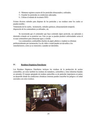 29
4.- Mantener registros exactos de los pesticidas almacenados y utilizados.
5.- Guardar los pesticidas en condiciones adecuadas.
6.- Utilizar el método de inventario FIFO.
Existen diversos métodos para disponer de los pesticidas y sus residuos entre los cuales se
pueden nombra :
Tratamiento de los suelos, incineración., métodos químicos, almacenamiento temporal,
disposición de los contenedores ya utilizados., etc.
Se recomienda que el contenedor que haya contenido algún pesticida, sea aplastado o
destruido evitando así su posterior uso. Esto ya que se pueden producir enfermedades serias al
re-usar contenedores para almacenar agua y comida.
Los contenedores combustibles (hechos de papel, plástico o madera) se eliminan
preferencialmente por incineración. Los de vidrio o metal pueden ser devueltos a los
manufactureros, como ya se mencionó, o pueden ser derretidos.
IV. Residuos Orgánicos Putrefactos
Los Residuos Orgánicos Putrefactos incluyen los residuos de la producción de aceites
comestibles, así como también los residuos de mataderos, curtiembres y otras industrias basadas
en animales. El manejo apropiado de residuos putrecibles es de particular importancia en países
en desarrollo donde las condiciones climáticas extremas pueden exacerbar los peligros a la salud
asociados con estos residuos.
 