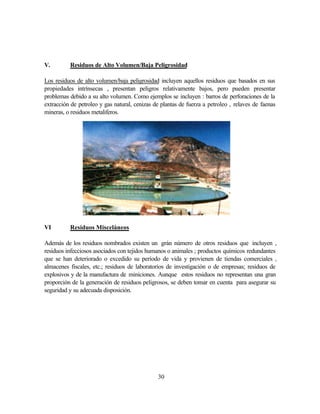 30
V. Residuos de Alto Volumen/Baja Peligrosidad
Los residuos de alto volumen/baja peligrosidad incluyen aquellos residuos que basados en sus
propiedades intrínsecas , presentan peligros relativamente bajos, pero pueden presentar
problemas debido a su alto volumen. Como ejemplos se incluyen : barros de perforaciones de la
extracción de petroleo y gas natural, cenizas de plantas de fuerza a petroleo , relaves de faenas
mineras, o residuos metaliferos.
VI Residuos Misceláneos
Además de los residuos nombrados existen un grán número de otros residuos que incluyen ,
residuos infecciosos asociados con tejidos humanos o animales ; productos químicos redundantes
que se han deteriorado o excedido su período de vida y provienen de tiendas comerciales ,
almacenes fiscales, etc.; residuos de laboratorios de investigación o de empresas; residuos de
explosivos y de la manufactura de miniciones. Aunque estos residuos no representan una gran
proporción de la generación de residuos peligrosos, se deben tomar en cuenta para asegurar su
seguridad y su adecuada disposición.
 