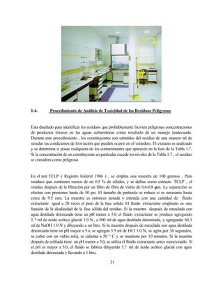31
1.4. Procedimiento de Análisis de Toxicidad de los Residuos Peligrosos
Esta diseñado para identificar los residuos que probablemente lixivien peligrosas concentraciones
de productos tóxicos en las aguas subterráneas como resultado de un manejo inadecuado.
Durante este procedimiento , los constituyentes son extraídos del residuo de una manera tal de
simular las condiciones de lixiviación que pueden ocurrir en el vertedero. El extracto es analizado
y se determina si posee cualquiera de los contaminantes que aparecen en la lista de la Tabla 1.7.
Si la concentración de un constituyente en particular excede los niveles de la Tabla 1.7 , el residuo
se considera como peligroso.
En el test TCLP ( Registro Federal 1986 ) , se emplea una muestra de 100 gramos . Para
residuos que contienen menos de un 0.5 % de sólidos, y se define como extracto TCLP , el
residuo después de la filtración por un filtro de fibra de vidrio de 0.6-0.8 µm. La separación se
efectúa con presiones hasta de 50 psi. El tamaño de partícula se reduce si es necesario hasta
cerca de 9.5 mm. La muestra es entonces pesada y extraída con una cantidad de fluido
extractante igual a 20 veces el peso de la fase sólida. El fluido extractante empleado es una
función de la alcalinidad de la fase sólida del residuo. Si la muestra después de mezclada con
agua destilada deionizada tiene un pH menor a 5.0, el fluido extractante se produce agregando
5.7 ml de ácido acético glacial 1.0 N., a 500 ml de agua destilada deionizada, y agregando 64.3
ml de NaOH 1.0 N y diluyendo a un litro. Si la muestra después de mezclada con agua destilada
deionizada tiene un pH mayor a 5.o, se agregan 3.5 ml de HCl 1.0 N, se agita por 30 segundos,
se cubre con un vidrio reloj, se calienta a 50 ° C y se mantiene por 10 minutos. Si la muestra
después de enfriada tiene un pH menor a 5.0, se utiliza el fluido extractante antes mencionado. Si
el pH es mayor a 5.0, el fluido se fabrica diluyendo 5.7 ml de ácido acético glacial con agua
destilada deionizada y llevando a 1 litro.
 