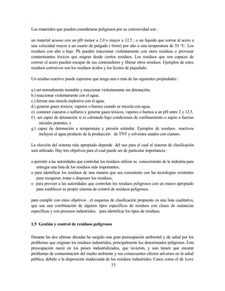 33
Los materiales que pueden considerarse peligrosos por su corrosividad son :
un material acuoso con un pH menor a 2.0 o mayor a 12.5 ; o un líquido que corroe al acero a
una velocidad mayor a un cuarto de pulgada ( 6mm) por año a una temperatura de 55 °C. Los
residuos con alto o bajo Ph pueden reaccionar violentamente con otros residuos o provocar
contaminantes tóxicos que migran desde ciertos residuos. Los residuos que son capaces de
corroer el acero pueden escapar de sus contenedores y liberar otros residuos. Ejemplos de estos
residuos corrosivos son los residuos ácidos y los licores de piquelado.
Un residuo reactivo puede esperarse que tenga una o más de las siguientes propiedades :
a.) ser normalmente inestable y reaccionar violentamente sin detonación;
b.) reaccionar violentamente con el agua;
c.) formar una mezcla explosiva con el agua;
d.) generar gases tóxicos, vapores o humos cuando se mezcla con agua;
e). contener cianuros o sulfuros y generar gases tóxicos, vapores o humos a un pH entre 2 y 12.5.
f.) ser capaz de detonación si es calentado bajo condiciones de confinamiento o sujeto a fuerzas
iniciales potentes; y
g.) capaz de detonación a temperatura y presión estándar. Ejemplos de residuos reactivos
incluyen el agua producto de la producción de TNT y solventes usados con cianuro.
La elección del sistema más apropiado depende del uso para el cual el sistema de clasificación
será utilizado. Hay tres objetivos para el cual puede ser de particular importancia :
o permitir a las autoridades que controlan los residuos utilizar su conocimiento de la industria para
entregar una lista de los residuos más importantes;
o para identificar los residuos de una manera que sea consistente con las tecnologías existentes
para recuperar, tratar o disponer los residuos;
o para proveer a las autoridades que controlan los residuos peligrosos con un marco apropiado
para establecer su propio sistema de control de residuos peligrosos.
para cumplir con estos objetivos , el esquema de clasificación propuesto es una lista cualitativa,
que usa una combinación de algunos tipos específicos de residuos con clases de sustancias
específicas y con procesos industriales, para identificar los tipos de residuos.
1.5 Gestión y control de residuos peligrosos
Durante las dos ultimas décadas ha surgido una gran preocupación ambiental y de salud por los
problemas que originan los residuos industriales, principalmente los denominados peligrosos. Esta
preocupación nació en los países industrializados, que tuvieron, y aun tienen que encarar
problemas de contaminación del medio ambiente y sus consecuentes efectos adversos en la salud
publica, debido a la disposición inadecuada de los residuos industriales. Casos como el de Love
 
