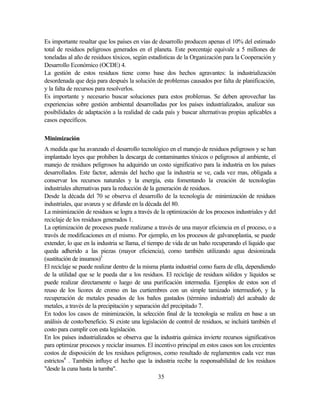 35
Es importante resaltar que los países en vías de desarrollo producen apenas el 10% del estimado
total de residuos peligrosos generados en el planeta. Este porcentaje equivale a 5 millones de
toneladas al año de residuos tóxicos, según estadísticas de la Organización para la Cooperación y
Desarrollo Económico (OCDE) 4.
La gestión de estos residuos tiene como base dos hechos agravantes: la industrialización
desordenada que deja para después la solución de problemas causados por falta de planificación,
y la falta de recursos para resolverlos.
Es importante y necesario buscar soluciones para estos problemas. Se deben aprovechar las
experiencias sobre gestión ambiental desarrolladas por los países industrializados, analizar sus
posibilidades de adaptación a la realidad de cada país y buscar alternativas propias aplicables a
casos específicos.
Minimización
A medida que ha avanzado el desarrollo tecnológico en el manejo de residuos peligrosos y se han
implantado leyes que prohiben la descarga de contaminantes tóxicos o peligrosos al ambiente, el
manejo de residuos peligrosos ha adquirido un costo significativo para la industria en los países
desarrollados. Este factor, además del hecho que la industria se ve, cada vez mas, obligada a
conservar los recursos naturales y la energía, esta fomentando la creación de tecnologías
industriales alternativas para la reducción de la generación de residuos.
Desde la década del 70 se observa el desarrollo de la tecnología de minimización de residuos
industriales, que avanza y se difunde en la década del 80.
La minimización de residuos se logra a través de la optimización de los procesos industriales y del
reciclaje de los residuos generados 1.
La optimización de procesos puede realizarse a través de una mayor eficiencia en el proceso, o a
través de modificaciones en el mismo. Por ejemplo, en los procesos de galvanoplastia, se puede
extender, lo que en la industria se llama, el tiempo de vida de un baño recuperando el liquido que
queda adherido a las piezas (mayor eficiencia), como también utilizando agua desionizada
(sustitución de insumos)5
El reciclaje se puede realizar dentro de la misma planta industrial como fuera de ella, dependiendo
de la utilidad que se le pueda dar a los residuos. El reciclaje de residuos sólidos y líquidos se
puede realizar directamente o luego de una purificación intermedia. Ejemplos de estos son el
reuso de los licores de cromo en las curtiembres con un simple tamizado intermedio6, y la
recuperación de metales pesados de los baños gastados (término industrial) del acabado de
metales, a través de la precipitación y separación del precipitado 7.
En todos los casos de minimización, la selección final de la tecnología se realiza en base a un
análisis de costo/beneficio. Si existe una legislación de control de residuos, se incluirá también el
costo para cumplir con esta legislación.
En los países industrializados se observa que la industria química invierte recursos significativos
para optimizar procesos y reciclar insumos. El incentivo principal en estos casos son los crecientes
costos de disposición de los residuos peligrosos, como resultado de reglamentos cada vez mas
estrictos8
. También influye el hecho que la industria recibe la responsabilidad de los residuos
"desde la cuna hasta la tumba".
 