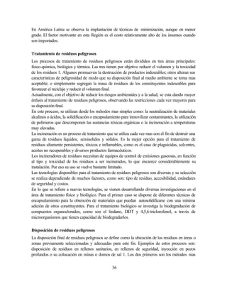 36
En América Latina se observa la implantación de técnicas de minimización, aunque en menor
grado. El factor motivante en esta Región es el costo relativamente alto de los insumos cuando
son importados.
Tratamiento de residuos peligrosos
Los procesos de tratamiento de residuos peligrosos están divididos en tres áreas principales:
fisico-quimica, biológica y térmica. Las tres tienen por objetivo reducir el volumen y la toxicidad
de los residuos 1. Algunos promueven la destrucción de productos indeseables; otros alteran sus
características de peligrosidad de modo que su disposición final al medio ambiente se torna mas
aceptable; o simplemente segregan la masa de residuos de los constituyentes indeseables para
favorecer el reciclaje y reducir el volumen final.
Actualmente, con el objetivo de reducir los riesgos ambientales y a la salud, se esta dando mayor
énfasis al tratamiento de residuos peligrosos, observando las restricciones cada vez mayores para
su disposición final.
En este proceso, se utilizan desde los métodos mas simples como: la neutralización de materiales
alcalinos o ácidos, la solidificación o encapsulamiento para inmovilizar contaminantes, la utilización
de polímeros que descomponen las sustancias tóxicas orgánicas o la incineración a temperaturas
muy elevadas.
La incineración es un proceso de tratamiento que se utiliza cada vez mas con el fin de destruir una
gama de residuos líquidos, semisolidos y sólidos. Es la mejor opción para el tratamiento de
residuos altamente persistentes, tóxicos e inflamables, como es el caso de plaguicidas, solventes,
aceites no recuperables y diversos productos farmacéuticos.
Los incineradores de residuos necesitan de equipos de control de emisiones gaseosas, en función
al tipo y toxicidad de los residuos a ser incinerados, lo que encarece considerablemente su
instalación. Por eso su uso se vuelve bastante limitado.
Las tecnologías disponibles para el tratamiento de residuos peligrosos son diversas y su selección
se realiza dependiendo de muchos factores, como son: tipo de residuo, accesibilidad, estándares
de seguridad y costos.
En lo que se refiere a nuevas tecnologías, se vienen desarrollando diversas investigaciones en el
área de tratamiento físico y biológico. Para el primer caso se dispone de diferentes técnicas de
encapsulamiento para la obtención de materiales que puedan autosolidificarse con una mínima
adición de otros constituyentes. Para el tratamiento biológico se investiga la biodegradación de
compuestos organoclorados, como son el lindano, DDT y 4,5,6-triclorofenol, a través de
microorganismos que tienen capacidad de biodegradarlos.
Disposición de residuos peligrosos
La disposición final de residuos peligrosos se define como la ubicación de los residuos en áreas o
zonas previamente seleccionadas y adecuadas para este fin. Ejemplos de estos procesos son:
disposición de residuos en rellenos sanitarios, en rellenos de seguridad, inyección en pozos
profundos o su colocación en minas o domos de sal 1. Los dos primeros son los métodos mas
 