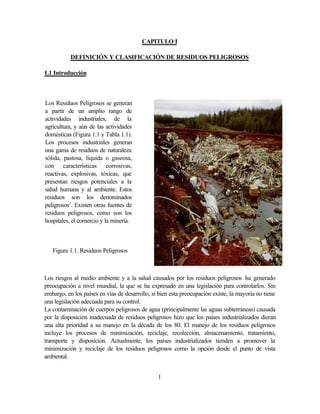 1
CAPITULO I
DEFINICIÓN Y CLASIFICACIÓN DE RESIDUOS PELIGROSOS
1.1 Introducción
Los riesgos al medio ambiente y a la salud causados por los residuos peligrosos ha generado
preocupación a nivel mundial, la que se ha expresado en una legislación para controlarlos. Sin
embargo, en los países en vías de desarrollo, si bien esta preocupación existe, la mayoría no tiene
una legislación adecuada para su control.
La contaminación de cuerpos peligrosos de agua (principalmente las aguas subterráneas) causada
por la disposición inadecuada de residuos peligrosos hizo que los países industrializados dieran
una alta prioridad a su manejo en la década de los 80. El manejo de los residuos peligrosos
incluye los procesos de minimización, reciclaje, recolección, almacenamiento, tratamiento,
transporte y disposición. Actualmente, los países industrializados tienden a promover la
minimización y reciclaje de los residuos peligrosos como la opción desde el punto de vista
ambiental.
Los Residuos Peligrosos se generan
a partir de un amplio rango de
actividades industriales, de la
agricultura, y aún de las actividades
domésticas (Figura 1.1 y Tabla 1.1).
Los procesos industriales generan
una gama de residuos de naturaleza
sólida, pastosa, líquida o gaseosa,
con características corrosivas,
reactivas, explosivas, tóxicas, que
presentan riesgos potenciales a la
salud humana y al ambiente. Estos
residuos son los denominados
peligrosos1
. Existen otras fuentes de
residuos peligrosos, como son los
hospitales, el comercio y la minería.
Figura 1.1. Residuos Peligrosos
 