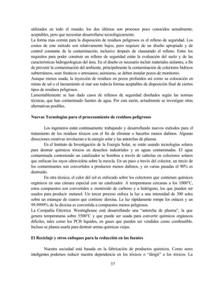 37
utilizados en todo el mundo; los dos últimos son procesos poco conocidos actualmente;
aceptables, pero que necesitan desarrollarse tecnológicamente.
La forma mas común para la disposición de residuos peligrosos es el relleno de seguridad. Los
costos de este método son relativamente bajos, pero requiere de un diseño apropiado y de
control constante de la contaminación, inclusive después de clausurado el relleno. Entre los
requisitos para poder construir un relleno de seguridad están la evaluación del suelo y de las
características hidrogeologicas del área. En el diseño es necesario incluir materiales aislantes, a fin
de prevenir la contaminación del ambiente, principalmente la contaminación de colectores hídricos
subterráneos, sean freaticos o artesianos; asimismo, se deben instalar pozos de monitoreo.
Aunque menos usada, la inyección de residuos en pozos profundos así como su colocación en
minas de sal o el lanzamiento al mar son todavía formas aceptables de disposición final de ciertos
tipos de residuos peligrosos.
Lamentablemente se han dado casos de rellenos de seguridad diseñados según las normas
técnicas, que han contaminado fuentes de agua. Por esta razón, actualmente se investigan otras
alternativas posibles.
Nuevas Tecnologías para el procesamiento de residuos peligrosos
Los ingenieros están continuamente trabajando y desarrollando nuevos métodos para el
tratamiento de los residuos tóxicos con el fin de eliminar o hacerlos menos dañinos. Algunas
direcciones creativas involucran a la energía solar y las antorchas de plasma.
En el Instituto de Investigación de la Energía Solar, se están usando tecnologías solares
para destruir químicos tóxicos en desechos industriales y en aguas contaminadas. El agua
contaminada conteniendo un catalizador se bombea a través de cañerías en colectores solares
que enfocan los rayos ultravioleta sobre la mezcla. En un paso a través del colector, un tercio de
los contaminantes son convertidos a productos menos dañinos, y en varias pasadas el 90% es
destruido.
En otra técnica, el calor del sol es enfocado sobre los colectores que contienen químicos
orgánicos en una cámara especial con un catalizador. A temperaturas cercanas a los 1000°C,
estos compuestos son convertidos a monóxido de carbono y a hidrógeno, los que pueden ser
usados para producir metanol. Un tercer proceso enfoca la luz a una intensidad de 300 soles
sobre un estanque de cuarzo que contiene dioxina. La luz rápidamente rompe los enlaces y un
99.9999% de la dioxina es convertida a compuestos menos peligrosos.
La Compañía Eléctrica Westinghouse está desarrollando una “antorcha de plasma”, la que
genera temperaturas sobre 5500°C y que puede ser usada para convertir químicos orgánicos
difíciles, tales como los PCB líquidos, en gases que pueden ser vendidos como combustible.
Incluso se planea usarla para destruir armas químicas viejas.
El Reciclaje y otros enfoques para la reducción en las fuentes
Nuestra sociedad está basada en la fabricación de productos químicos. Como seres
inteligentes podemos reducir nuestra dependencia en los tóxicos o “dirigir” a los tóxicos. La
 