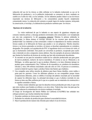 38
reducción del uso de los tóxicos se debe enfrentar en la industria (reduciendo su uso en la
fabricación de productos) y en la población (reduciendo su consumo), es decir, mediante un
cambio en el estilo de vida y en las actitudes. Así las industrias pueden reducir su uso de tóxicos
mejorando sus técnicas de fabricación y los consumidores pueden hacerlo simplemente
consumiendo menos. La reducción del consumo se puede lograr de muchas maneras, incluyendo
la conservación, el reciclaje y la elaboración de productos sustitutos para los tóxicos.
Opciones de la industria
La visión tradicional de que la industria es una especie de gigantesca máquina que
consume materias primas y descarga productos terminados está comenzando a ser reemplazada
por otra más comprensiva: la del ecosistema industrial. Mientras la primera enfatizaba la
productividad, la última destaca el reciclaje eficiente de los recursos para alcanzar dicha
productividad. Las industrias ya han comenzado a reducir su dependencia de muchas sustancias
tóxicas usadas en la fabricación de bienes que pueden o no ser peligrosos. Muchos desechos
tóxicos y no tóxicos generados se reciclan o al menos se desechan separadamente en vertederos
designados. Por ejemplo, en la producción de PVC el ingrediente tóxico es el cloruro de vinilo, el
que es fuertemente controlado. Éste puede ser convertido en producto, recuperado para usarlo
más o destruido en otros compuestos menos dañinos. Hay dos ejemplos de procesos industriales
que ilustran los beneficios de técnicas de reciclaje que han sido recientemente descubiertas:
• Se encontró un uso para los neumáticos usados de los vehículos produciendo una gran gama
de nuevos productos, inclusive de nuevos neumáticos. El sistema se usa en Minnesota y en
Michigan, no utiliza agua (por lo que no produce efluentes) y no tiene chimenea (porque no
produce gases contaminantes). Hay 2 billones de de neumáticos en vertederos de neumáticos
oficiales y otros 240 millones desechados cada año sólo en USA. El proceso es económico,
cuesta la mitad de la goma virgen y produce bienes más baratos que el plástico.
• Una compañía suiza utiliza mezclas de plásticos para hacer bienes durables, como mallas o
guías para los parrones. Como los diferentes plásticos no son compatibles porque tienen
composiciones diferentes, antes se inhibía el reciclaje del plástico mezclado por la necesidad
de separar los diferentes tipos. La principal desventaja es que el plástico reciclado de esta
forma no tiene una fibra uniforme por lo que no se puede usar en materiales de construcción o
en aquellos sometidos a fuerza.
Incluso existen industrias que usan los desechos tóxicos producidos por otras, lo que evita
que estos residuos sean botados en rellenos o en otros sitios. Todavía hay otras vías para que las
industrias reduzcan la contaminación con tóxicos mediante el reciclado.
El Grupo de Investigación del Interés Público de California (CALPIRG) han señalado tres
enfoques pioneros que muchas industrias han tomado:
1. Encontrar sustitutos no tóxicos para los tóxicos.
2. Rediseñar los métodos de producción para eliminar la necesidad de tóxicos.
3. Hacer la producción de manera más eficiente para reducir el uso de tóxicos.
 