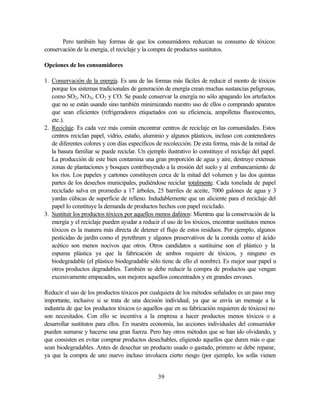39
Pero también hay formas de que los consumidores reduzcan su consumo de tóxicos:
conservación de la energía, el reciclaje y la compra de productos sustitutos.
Opciones de los consumidores
1. Conservación de la energía. Es una de las formas más fáciles de reducir el monto de tóxicos
porque los sistemas tradicionales de generación de energía crean muchas sustancias peligrosas,
como SO2, NOX, CO2 y CO. Se puede conservar la energía no sólo apagando los artefactos
que no se están usando sino también minimizando nuestro uso de ellos o comprando aparatos
que sean eficientes (refrigeradores etiquetados con su eficiencia, ampolletas fluorescentes,
etc.).
2. Reciclaje. Es cada vez más común encontrar centros de reciclaje en las comunidades. Estos
centros reciclan papel, vidrio, estaño, aluminio y algunos plásticos, incluso con contenedores
de diferentes colores y con días específicos de recolección. De esta forma, más de la mitad de
la basura familiar se puede reciclar. Un ejemplo ilustrativo lo constituye el reciclaje del papel.
La producción de este bien contamina una gran proporción de agua y aire, destruye extensas
zonas de plantaciones y bosques contribuyendo a la erosión del suelo y al embancamiento de
los ríos. Los papeles y cartones constituyen cerca de la mitad del volumen y las dos quintas
partes de los desechos municipales, pudiéndose reciclar totalmente. Cada tonelada de papel
reciclado salva en promedio a 17 árboles, 25 barriles de aceite, 7000 galones de agua y 3
yardas cúbicas de superficie de relleno. Indudablemente que un aliciente para el reciclaje del
papel lo constituye la demanda de productos hechos con papel reciclado.
3. Sustituir los productos tóxicos por aquellos menos dañinos: Mientras que la conservación de la
energía y el reciclaje pueden ayudar a reducir el uso de los tóxicos, encontrar sustitutos menos
tóxicos es la manera más directa de detener el flujo de estos residuos. Por ejemplo, algunos
pesticidas de jardín como el pyrethrum y algunos preservativos de la comida como el ácido
acético son menos nocivos que otros. Otros candidatos a sustituirse son el plástico y la
espuma plástica ya que la fabricación de ambos requiere de tóxicos, y ninguno es
biodegradable (el plástico biodegradable sólo tiene de ello el nombre). Es mejor usar papel u
otros productos degradables. También se debe reducir la compra de productos que vengan
excesivamente empacados, son mejores aquellos concentrados y en grandes envases.
Reducir el uso de los productos tóxicos por cualquiera de los métodos señalados es un paso muy
importante, inclusive si se trata de una decisión individual, ya que se envía un mensaje a la
industria de que los productos tóxicos (o aquellos que en su fabricación requieren de tóxicos) no
son necesitados. Con ello se incentiva a la empresa a hacer productos menos tóxicos o a
desarrollar sustitutos para ellos. En nuestra economía, las acciones individuales del consumidor
pueden sumarse y hacerse una gran fuerza. Pero hay otros métodos que se han ido olvidando, y
que consisten en evitar comprar productos desechables, eligiendo aquellos que duren más o que
sean biodegradables. Antes de desechar un producto usado o gastado, primero se debe reparar,
ya que la compra de uno nuevo incluso involucra cierto riesgo (por ejemplo, los sofás vienen
 