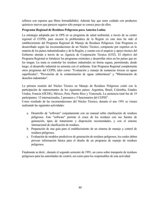 40
rellenos con espuma que libera formaldehído). Además hay que tener cuidado con productos
químicos nuevos que parecen seguros sólo porque se conoce poco de ellos.
Programa Regional de Residuos Peligrosos para America Latina
La estrategia adoptada por la OPS en su programa de salud ambiental, a través de su centro
regional el CEPIS, para encarar la problemática de la Región en esta área ha sido el
establecimiento del Programa Regional de Manejo de Residuos Peligrosos. Este Programa es
desarrollado según las recomendaciones de un Núcleo Técnico, compuesto por expertos en la
materia de los países industrializados y de la Región, y cuenta con el auspicio y apoyo técnico del
Gobierno alemán a través de su Agencia de Cooperación Técnica (GTZ). El objetivo del
Programa Regional es fortalecer los programas existentes y desarrollar otros en los países que no
los tengan. La meta es controlar los residuos industriales en forma segura, permitiendo, desde
luego, el desarrollo industrial en armonía con el ambiente. Este Programa Regional complementa
otros programas del CEPIS, tales como: "Evaluación y manejo de sustancias tóxicas en aguas
superficiales", "Prevención de la contaminación de aguas subterráneas" y "Minimización de
desechos industriales".
La primera reunión del Núcleo Técnico en Manejo de Residuos Peligrosos contó con la
participación de representantes de los siguientes países: Argentina, Brasil, Colombia, Estados
Unidos, Francia (OCDE), México, Perú, Puerto Rico y Venezuela. La asistencia total fue de 19
participantes: 12 internacionales, 2 peruanos y 5 funcionarios del CEPIS9
.
Como resultado de las recomendaciones del Núcleo Técnico, durante el ano 1991 se vienen
realizando las siguientes actividades:
a. Desarrollo de "software" conjuntamente con un manual sobre clasificación de residuos
peligrosos. Este "software" permite el cruce de los residuos con sus fuentes de
generación, tipos de tratamiento y disposición recomendados, y con el sistema
internacional de clasificación de residuos.
b. Preparación de una guía para el establecimiento de un sistema de manejo y control de
residuos peligrosos.
c. Evaluación de modelos predictivos de generación de residuos peligrosos, los cuales deben
proveer información básica para el diseño de un programa de manejo de residuos
peligrosos.
Finalmente se dictó , durante el segundo semestre de 1991, un curso sobre transporte de residuos
peligrosos para las autoridades de control, así como para los responsables de esta actividad.
 