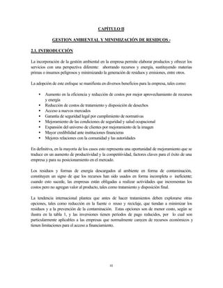 41
CAPÍTULO II
GESTION AMBIENTAL Y MINIMIZACIÓN DE RESIDUOS -
2.1. INTRODUCCIÓN
La incorporación de la gestión ambiental en la empresa permite elaborar productos y ofrecer los
servicios con una perspectiva diferente: ahorrando recursos y energía, sustituyendo materias
primas o insumos peligrosos y minimizando la generación de residuos y emisiones, entre otros.
La adopción de este enfoque se manifiesta en diversos beneficios para la empresa, tales como:
• Aumento en la eficiencia y reducción de costos por mejor aprovechamiento de recursos
y energía
• Reducción de costos de tratamiento y disposición de desechos
• Acceso a nuevos mercados
• Garantía de seguridad legal por cumplimiento de normativas
• Mejoramiento de las condiciones de seguridad y salud ocupacional
• Expansión del universo de clientes por mejoramiento de la imagen
• Mayor credibilidad ante instituciones financieras
• Mejores relaciones con la comunidad y las autoridades
En definitiva, en la mayoría de los casos esto representa una oportunidad de mejoramiento que se
traduce en un aumento de productividad y la competitividad, factores claves para el éxito de una
empresa y para su posicionamiento en el mercado.
Los residuos y formas de energía descargados al ambiente en forma de contaminación,
constituyen un signo de que los recursos han sido usados en forma incompleta o ineficiente;
cuando esto sucede, las empresas están obligadas a realizar actividades que incrementan los
costos pero no agregan valor al producto, tales como tratamiento y disposición final.
La tendencia internacional plantea que antes de hacer tratamientos deben explorarse otras
opciones, tales como reducción en la fuente o reuso y reciclaje, que tiendan a minimizar los
residuos y a la prevención de la contaminación. Estas opciones son de menor costo, según se
ilustra en la tabla 1, y las inversiones tienen períodos de pago reducidos, por lo cual son
particularmente aplicables a las empresas que normalmente carecen de recursos económicos y
tienen limitaciones para el acceso a financiamiento.
 