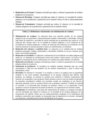45
• Reducción en la Fuente: Cualquier actividad que reduce o elimina la generación de residuos
peligrosos en un proceso.
• Sistema de Reciclaje: Cualquier actividad que reduce el volumen y/o toxicidad de residuos
peligrosos con la producción o generación de un material valioso el cual es subsecuentemente
utilizado.
• Sistema de Tratamiento: Cualquier actividad que reduce el volumen y/o la toxicidad de
residuos peligrosos sin la producción o generación de un material valioso.
Tabla 2.3. Definiciones relacionadas con minimización de residuos
• Minimización de residuos: La reducción hasta una extensión posible, de los residuos
peligrosos que son generados o subsecuentemente tratados, almacenados o desechados. Incluye
toda fuente de reducción o actividad de reciclo realizada por un generador que resulta en: a) la
reducción del volumen total o de la cantidad de residuos peligrosos o b) la reducción de la
toxicidad de los residuos peligrosos, o ambas, de modo que esta reducción sea consistente con la
meta de minimizar la amenaza presente y futura a la salud humana y el ambiente.
• Reducción del volumen o cantidad total: La reducción en la cantidad total de residuos
peligrosos generados, tratados, almacenados o desechados, definidos ya sea por volumen, peso,
masa u otra medida apropiada.
• Reducción en toxicidad: La reducción o eliminación de la toxicidad de un residuo peligroso por
medio de a). alterando los constituyentes tóxicos del residuo a forma menos o no tóxica o b).
bajando la concentración de los constituyentes en el residuo por medios distintos a la dilución.
• Reducción en la fuente: Cualquier actividad que reduce o elimina la generación de un residuo
peligroso dentro de un proceso.
• Sustitución de productos: El reemplazo de cualquier producto destinado para uso como
intermediario o final por otro producto con las mismas características y para el mismo uso
intermediario o final.
• Reciclado: Un material es “reciclado” si se reutiliza, es decir si se emplea como un ingrediente
(incluido el uso como producto intermediario) en un proceso industrial para fabricar otro
producto; sin embargo, un material no satisface esta condición si distintos componentes del
material son recuperados como productos finales distintos (como el caso de metales recuperados
de materiales secundarios); también son reciclados cuando son empleados en una función o
aplicación particular como un sustituto efectivo de un producto comercial. También un material
es reciclado, si es procesado para recuperar un producto valioso o si es regenerado. Como
ejemplos se tiene la recuperación de plomo de baterías y la regeneración de solventes usados.
• Tratamiento: El tratamiento, como parte del minimización de residuos, es cualquier actividad o
serie de actividades que reducen el volumen y/o la toxicidad de los residuos peligrosos sin la
recuperación de material valioso que sea subsecuentemente empleado en la manufactura de
productos comerciales (por ejemplo, un incinerador para la disposición de solventes clorinados
con absorción y neutralización de cloruro de hidrógeno de los gases).
 